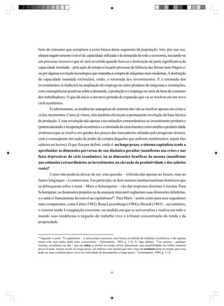 bens de consumo que compõem a cesta básica deste segmento da população. Isto, por sua vez,
afetará negativamente o nível de capacidade utilizada e de demanda de toda a economia, iniciando-se
um processo recessivo que só será revertido quando houver a destruição de parte significativa da
capacidade instalada – pela ação do tempo e/ou pelo processo de falência das firmas mais frágeis e/
ou por alguma revolução tecnológica que imponha a compra de máquinas mais modernas. A destruição
da capacidade instalada estimulará, então, a retomada dos investimentos. E a retomada dos
investimentos se traduzirá na ampliação do emprego no setor produtor de máquinas e instalações,
com conseqüências positivas sobre a demanda, a produção e o emprego no setor de bens de consumo
dos trabalhadores. O que dá início a um novo período de expansão que vai se resolver em um novo
ciclo econômico.
Evidentemente, as tendências anárquicas do sistema não vão se resolver apenas em crises e
ciclos recorrentes. Como já vimos, elas também alicerçam a permanente revolução da base técnica
de produção. E esta revolução não apenas cria estímulos extraordinários ao investimento produtivo
(potencializando a recuperação econômica e a retomada do crescimento) como amplia a produtividade
sistêmica (que se resolve em quedas dos preços das mercadorias afetadas pelo progresso técnico,
com a conseqüente elevação do poder de compra daqueles que auferem rendimentos, sejam eles
salários ou lucros). O que fica por definir, então é: no longo prazo, o sistema capitalista tende a
aprofundar as dimensões perversas de sua dinâmica peculiar (manifestas nas crises e nas
fases depressivas do ciclo econômico), ou as dimensões benéficas da mesma (manifestas
nos estímulos extraordinários ao investimento, na elevação da produtividade e dos salários
reais)?
Como não poderia deixar de ser, esta questão – referida não apenas ao futuro, mas ao
futuro longínquo – é controversa. Em particular, os dois maiores institucionalistas históricos que
se debruçaram sobre o tema – Marx e Schumpeter – vão dar respostas distintas à mesma. Para
Schumpeter, as dimensões propulsivas da anarquia mercantil suplantam suas dimensões deletérias,
e o saldo é francamente favorável ao capitalismo60. Para Marx – assim como para seus seguidores
mais competentes, como Lênin (1982), Rosa Luxemburgo (1984) e Steindl (1983) –, ao contrário,
o sistema tende à estagnação crescente, na medida em que se universaliza e realiza em todo o
mundo suas tendências à negação do trabalho vivo e à brutal concentração da renda e da
propriedade.

60

Segundo o autor: “O capitalismo .. é, pela própria natureza, uma forma ou método de mudança econômica, e não apenas
nunca está, mas nunca pode estar, estacionário.” (Schumpeter, 1984, p. 112). E, logo adiante: “Um sistema – qualquer
sistema, econômico ou não – que em todos os pontos no tempo utilize plenamente suas possibilidades da melhor maneira
possível pode, mesmo assim, no longo prazo, ser inferior a um sistema que não o faça em nenhum ponto no tempo, pois essa
pode ser uma condição para o nível ou velocidade do desempenho a longo prazo.” (Schumpeter, 1984, p. 113).

63

 