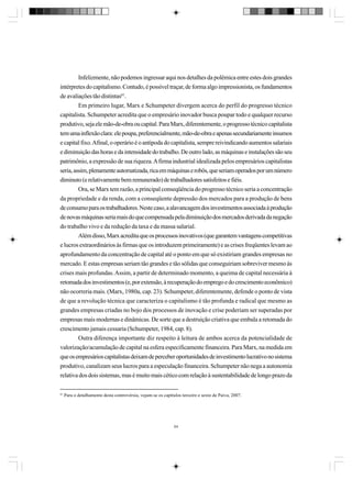 Infelizmente, não podemos ingressar aqui nos detalhes da polêmica entre estes dois grandes
intérpretes do capitalismo. Contudo, é possível traçar, de forma algo impressionista, os fundamentos
de avaliações tão distintas61.
Em primeiro lugar, Marx e Schumpeter divergem acerca do perfil do progresso técnico
capitalista. Schumpeter acredita que o empresário inovador busca poupar todo e qualquer recurso
produtivo, seja ele mão-de-obra ou capital. Para Marx, diferentemente, o progresso técnico capitalista
tem uma inflexão clara: ele poupa, preferencialmente, mão-de-obra e apenas secundariamente insumos
e capital fixo. Afinal, o operário é o antípoda do capitalista, sempre reivindicando aumentos salariais
e diminuição das horas e da intensidade do trabalho. De outro lado, as máquinas e instalações são seu
patrimônio, a expressão de sua riqueza. A firma industrial idealizada pelos empresários capitalistas
seria, assim, plenamente automatizada, rica em máquinas e robôs, que seriam operados por um número
diminuto (e relativamente bem remunerado) de trabalhadores satisfeitos e fiéis.
Ora, se Marx tem razão, a principal conseqüência do progresso técnico seria a concentração
da propriedade e da renda, com a conseqüente depressão dos mercados para a produção de bens
de consumo para os trabalhadores. Neste caso, a alavancagem dos investimentos associada à produção
de novas máquinas seria mais do que compensada pela diminuição dos mercados derivada da negação
do trabalho vivo e da redução da taxa e da massa salarial.
Além disso, Marx acredita que os processos inovativos (que garantem vantagens competitivas
e lucros extraordinários às firmas que os introduzem primeiramente) e as crises freqüentes levam ao
aprofundamento da concentração de capital até o ponto em que só existiriam grandes empresas no
mercado. E estas empresas seriam tão grandes e tão sólidas que conseguiriam sobreviver mesmo às
crises mais profundas. Assim, a partir de determinado momento, a queima de capital necessária à
retomada dos investimentos (e, por extensão, à recuperação do emprego e do crescimento econômico)
não ocorreria mais. (Marx, 1980a, cap. 23). Schumpeter, diferentemente, defende o ponto de vista
de que a revolução técnica que caracteriza o capitalismo é tão profunda e radical que mesmo as
grandes empresas criadas no bojo dos processos de inovação e crise poderiam ser superadas por
empresas mais modernas e dinâmicas. De sorte que a destruição criativa que embala a retomada do
crescimento jamais cessaria (Schumpeter, 1984, cap. 8).
Outra diferença importante diz respeito à leitura de ambos acerca da potencialidade de
valorização/acumulação de capital na esfera especificamente financeira. Para Marx, na medida em
que os empresários capitalistas deixam de perceber oportunidades de investimento lucrativo no sistema
produtivo, canalizam seus lucros para a especulação financeira. Schumpeter não nega a autonomia
relativa dos dois sistemas, mas é muito mais cético com relação à sustentabilidade de longo prazo da
61

Para o detalhamento desta controvérsia, vejam-se os capítulos terceiro e sexto de Paiva, 2007.

64

 