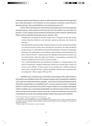 valorização especificamente financeira, e aposta no redirecionamento sistemático da ação empresarial
para a esfera da produção, via investimentos em novas máquinas e instalações, o que reforçaria a
demanda sistêmica e daria sustentabilidade ao crescimento da economia real62.
Por fim, Marx e Schumpeter têm visões distintas dos desdobramentos da internacionalização
da ordem burguesa. Ambos percebem claramente que esta é uma tendência universal. Marx, em
particular, vê nesta estratégia uma das alternativas buscadas pelas grandes empresas capitalistas para
driblar a crônica insuficiência de mercados internos. Segundo o autor:
“Impelida pela necessidade de mercados sempre novos, a burguesia invade todo o globo
terrestre. Necessita estabelecer-se em toda parte, explorar em toda parte, criar vínculos em
toda parte.
Pela exploração do mercado mundial, a burguesia imprime um caráter cosmopolita à produção
e ao consumo em todos os países. Para o desespero dos reacionários, ela roubou da indústria
sua base nacional. As velhas indústrias nacionais foram destruídas e continuam a ser destruídas
diariamente. São suplantadas por novas indústrias, cuja introdução se torna uma questão vital
para as nações civilizadas – indústrias que já não empregam matérias-primas nacionais, mas
sim matérias-primas vindas das regiões mais distantes, e cujos produtos se consomem não
somente no próprio país mas em todas as partes do mundo. .....
Com o rápido aperfeiçoamento dos instrumentos de produção e o constante progresso dos
meios de comunicação, a burguesia arrasta para a torrente da civilização todas as nações, até
mesmo as mais bárbaras. Os baixos preços de seus produtos são a artilharia pesada que
destrói todas as muralhas da China e obriga à capitulação os bárbaros mais tenazmente hostis
aos estrangeiros.” (Marx e Engels, 2005, pp. 43/4)

O problema é que, na medida em que se universaliza a ordem burguesa sobre o globo terrestre, se
universalizam suas contradições e limites. Pior: enquanto nos países centrais a transição para o capitalismo
se deu a partir de revoluções democráticas e populares – que levaram à constituição de Estados nacionais
efetivamente comprometidos com a igualdade formal63, com raras e honrosas exceções64, a transição da
periferia se realizaria a partir de processos políticos impostos desde fora e sem qualquer participação
cidadã. O resultado é que a concentração da propriedade e da renda nestes países tenderia a ser levado
ainda mais longe do que nos países centrais; de sorte que os limites de mercado que circunscrevem a
continuidade do crescimento e da acumulação capitalista seriam levados ao paroxismo na periferia.
62

A este respeito, vejam-se os capítulos 3, 5 e 6 de Schumpeter, 1982.
Mas não aparencial: a igualdade formal corresponde à igualdade jurídica e política, que se contrapõe à igualdade real apenas
na medida em que não contempla qualquer igualação no plano da propriedade dos meios de produção e das condições de
reprodução autônoma.
64
Dentre as quais, a mais importante é o processo japonês.
63

65

 