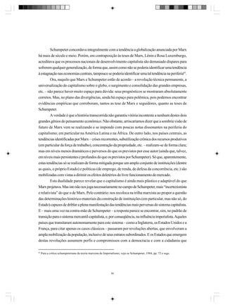 Schumpeter concordava integralmente com a tendência a globalização anunciada por Marx
há mais de século e meio. Porém, em contraposição às teses de Marx, Lênin e Rosa Luxemburgo,
acreditava que os processos nacionais de desenvolvimento capitalista são demasiado díspares para
sofrerem qualquer generalização, de forma que, assim como não se poderia identificar uma tendência
à estagnação nas economias centrais, tampouco se poderia identificar uma tal tendência na periferia65.
Ora, naquilo que Marx e Schumpeter estão de acordo – a revolução técnica permanente, a
universalização do capitalismo sobre o globo, o surgimento e consolidação das grandes empresas,
etc. – não parece haver muito espaço para dúvida: seus prognósticos se mostraram absolutamente
corretos. Mas, no plano das divergências, ainda há espaço para polêmica, pois podemos encontrar
evidências empíricas que corroboram, tantos as tese de Marx e seguidores, quanto as teses de
Schumpeter.
A verdade é que a história transcorrida não garantiu vitória inconteste a nenhum destes dois
grandes gênios do pensamento econômico. Não obstante, arriscaríamos dizer que a sombria visão de
futuro de Marx vem se realizando e se impondo com poucas notas dissonantes na periferia do
capitalismo; em particular na América Latina e na África. De outro lado, nos países centrais, as
tendências identificadas por Marx – crises recorrentes, subutilização crônica dos recursos produtivos
(em particular da força de trabalho), concentração da propriedade, etc. – realizam-se de forma clara;
mas em níveis menos dramáticos e perversos do que os previstos por esse autor (ainda que, talvez,
em níveis mais persistentes e profundos do que os previstos por Schumpeter). Só que, aparentemente,
estas tendências só se realizam de forma mitigada porque um amplo conjunto de instituições (dentre
as quais, o próprio Estado) e políticas (de emprego, de renda, de defesa da concorrência, etc.) são
mobilizadas com vistas a dirimir os efeitos deletérios do livre funcionamento do mercado.
Esta dualidade parece revelar que o capitalismo é ainda mais plástico e adaptável do que
Marx projetava. Mas isto não nos joga necessariamente no campo de Schumpeter, mais “incertezionista
e relativista” do que o de Marx. Pelo contrário: nos recoloca na trilha marxista ao propor a questão
das determinações histórico-materiais da construção de instituições (em particular, mas não só, do
Estado) capazes de driblar a plena manifestação das tendências mais perversas do sistema capitalista.
E – mais uma vez na contra-mão de Schumpeter – a resposta parece se encontrar, sim, no padrão de
transição para o sistema mercantil-capitalista, e, por conseqüência, na influência imperialista. Aqueles
países que transitaram autonomamente para este sistema – como a Inglaterra, os Estados Unidos e a
França, para citar apenas os casos clássicos – passaram por revoluções abertas, que envolveram a
ampla mobilização da população, inclusive de seus estratos subordinados. E os Estados que emergem
destas revoluções assumem perfis e compromissos com a democracia e com a cidadania que
65

Para a crítica schumpeteriana da teoria marxista do Imperialismo, veja-se Schumpeter, 1984, pp. 72 e segs.

66

 