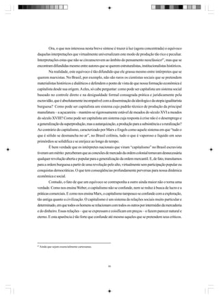 Ora, o que nos interessa nesta breve síntese é trazer à luz (agora concentrada) o equívoco
daquelas interpretações que virtualmente universalizam este modo de produção tão rico e peculiar.
Interpretações estas que não se circunscrevem ao âmbito do pensamento neoclássico67, mas que se
encontram difundidas mesmo entre autores que se querem estruturalistas, institucionalistas históricos.
Na realidade, este equívoco é tão difundido que ele grassa mesmo entre intérpretes que se
querem marxistas. No Brasil, por exemplo, não são raros os cientistas sociais que se pretendem
materialistas históricos e dialéticos e defendem o ponto de vista de que nossa formação econômica é
capitalista desde sua origem. A eles, só cabe perguntar: como pode ser capitalista um sistema social
baseado no controle direto e na desigualdade formal consagrada prática e juridicamente pela
escravidão, que é absolutamente incompatível com a disseminação da ideologia e da utopia igualitarista
burguesa? Como pode ser capitalista um sistema cujo padrão técnico de produção da principal
manufatura – a açucareira – mantém-se rigorosamente estável de meados do século XVI a meados
do século XVIII? Como pode ser capitalista um sistema cuja resposta à crise não é o desemprego e
a generalização da superprodução, mas a autarquização, a produção para a subsistência e a ruralização?
Ao contrário do capitalismo, caracterizado por Marx e Engels como aquele sistema em que “tudo o
que é sólido se desmancha no ar”, no Brasil colônia, tudo o que é vaporoso e líquido em seus
primórdios se solidifica e se enrijece ao longo do tempo.
É bem verdade que os intérpretes nacionais que viram “capitalismo” no Brasil escravista
tiveram um mérito: perceberam que as conexões de mercado da ordem colonial tornavam desnecessária
qualquer revolução aberta e popular para a generalização da ordem mercantil. E, de fato, transitamos
para a ordem burguesa a partir de uma revolução pelo alto, virtualmente sem participação popular ou
conquistas democráticas. O que tem conseqüências profundamente perversas para nossa dinâmica
econômica e social.
Contudo, o fato de que um equívoco se contraponha a outro ainda maior não o torna uma
verdade. Como nos ensina Weber, o capitalismo não se confunde, nem se reduz à busca de lucro e a
práticas comerciais. E como nos ensina Marx, o capitalismo tampouco se confunde com a exploração,
tão antiga quanto a civilização. O capitalismo é um sistema de relações sociais muito particular e
determinado, em que todos os homens se relacionam com todos os outros por intermédio da mercadoria
e do dinheiro. Essas relações – que se expressam e coisificam em preços – o fazem parecer natural e
eterno. E esta aparência é tão forte que confunde até mesmo aqueles que se pretendem seus críticos.

67

Ainda que sejam essencialmente cartesianas.

68

 