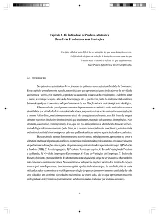 Capítulo 3 - Os Indicadores de Produto, Atividade e
Bem-Estar Econômicos e suas Limitações

Um fato válido é mais difícil de ser atingido do que uma dedução correta.
A dificuldade do fato em relação à dedução corrente vem de que
é muito mais econômico refletir do que experimentar.
Jean Piaget. Sabedoria e ilusões da filosofia.

3.1 INTRODUÇÃO
No primeiro capítulo deste livro, tratamos da polêmica acerca da cientificidade da Economia.
Este capítulo complementa aquele, na medida em que apresenta alguns indicadores de atividade
econômica – como, por exemplo, o produto da economia e sua taxa de crescimento - e de bem-estar
– como a renda per capita, a taxa de desemprego, etc. - que fazem parte do instrumental analítico
básico de qualquer economista, independentemente de sua filiação teórica, metodológica ou ideológica.
É bem verdade, que algumas correntes do pensamento econômico serão mais críticas acerca
da utilidade e acuidade de determinados indicadores, enquanto outras serão mais críticas com relação
a outros. Além disso, o relativo consenso atual não emergiu naturalmente, mas foi fruto de longos
debates e acordos (inclusive institucionais) que amainaram, mas não sufocaram as divergências. Não
obstante, o consenso contemporâneo é tal, que não nos arriscaríamos a identificar a filiação teóricometodológica de um economista (vale dizer, se o mesmo é essencialmente neoclássico, estruturalista
ou institucionalista histórico) apenas pelo seu padrão de crítica a este ou aquele indicador econômico.
Buscando não apenas demonstrar esta assertiva mas, principalmente, apresentar ao leitor a
estrutura interna de algumas das variáveis econômicas mais utilizadas pelos analistas em suas avaliações
da performance de nações e/ou regiões, elegemos os seguintes indicadores para discutir aqui: 1) Produção
e Produto (PIB); 2) Renda Agregada; 3) Produto e Renda per capita; 4) Taxa de Variação do Produto
e da Renda; 5) Nível de Emprego e Desemprego; 6) Taxa de Variação do Emprego; 7) Índice de
Desenvolvimento Humano (IDH). Evidentemente, esta seleção está longe de ser exaustiva. Mas também
não é aleatória ou idiossincrática. Nosso critério de seleção foi dúplice: dentro dos limites de espaço
com o qual nos deparamos, buscamos resgatar aqueles indicadores que, de um lado, são os mais
utilizados pelos economistas e sociólogos na avaliação do grau de desenvolvimento e qualidade de vida
dos cidadãos em distintas sociedades nacionais e, de outro lado, são os que apresentam maiores
ambigüidades interpretativas (normalmente, subdimensionadas, inclusive por analistas seniores).

69

 