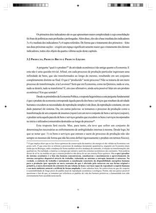 Os primeiros dois indicadores são os que apresentam maior complexidade e cuja consolidação
foi fruto de polêmicas mais profundas e prolongadas. Além disso, eles são a base imediata dos indicadores
3 e 4 e mediata dos indicadores 5 e 6 supra-referidos. De forma que o tratamento dos primeiros – feito
nas duas próximas seções – exigirá um espaço significativamente maior que o tratamento dos demais
indicadores, todos eles objeto da quarta e última seção deste capítulo.
3.2 PRODUÇÃO, PRODUTO BRUTO E PRODUTO LÍQUIDO
A pergunta “qual é o produto?” da atividade econômica é tão antiga quanto a Economia. E
esta não é uma questão trivial. Afinal, em cada processo de produção particular ingressam uma
infinidade de bens, que são transformados ao longo do mesmo, resultando em um conjunto
completamente distinto ao final. O que é “produzido” neste processo? Não se trataria de um mero
processo de transformação, à la Lavoisier? Será que em Economia, como na Química, nada se cria,
nada se destrói, tudo se transforma? E, em caso afirmativo, ainda seria possível falar em um produto
econômico? Em que sentido?
Desde os primórdios da Economia Política, a resposta hegemônica a esta pergunta fundamental
é que o produto da economia corresponde àquela parcela dos bens e serviços que resultam da atividade
humana e excedem as necessidades de reprodução simples (vale dizer, da reprodução constante, em um
dado patamar) do sistema. Ou, em outras palavras: se tomamos o processo de produção como a
transformação de um conjunto de insumos (inputs) em um novo conjunto de bens e serviços (outputs),
o produto seria aquela parcela de bens e serviços gerados que excedem os bens e serviços incorporados
no início e utilizados/consumidos/destruídos ao longo do processo68.
Esta resposta fará escola. Mas, para tanto, ela teve que sofrer um conjunto de
determinações necessárias ao enfrentamento de ambigüidades internas à mesma. Desde logo, há
que se notar que: 1) os bens e serviços que entram e saem do processo de produção não são
sempre os mesmos (de forma que não há como definir rigorosamente o produto em termos físicos);
68
O que implica dizer que as leis físico-químicas da conservação da matéria e da energia só são válidas na Economia cum
grano salis. É que estas leis se referem a processos de mudança meramente quantitativa, enquanto em Economia (mais
ainda que na Biologia, onde a mudança de forma também envolve mudança de conteúdo, evolução) as transformações são
qualitativas. Na realidade, a matéria e a energia que entram e saem dos sistemas econômicos são constantes. Nem poderia
deixar de sê-lo, na medida em que o sistema produtivo não deixa de ser um sistema físico-químico. Mas o que é peculiar
do sistema econômico é o fato dos homens concentrarem, canalizarem e maximizarem o aproveitamento do
sistema energético disponível através do trabalho, reduzindo ao máximo a entropia imanente à natureza. Na
verdade, a essência do trabalho é justamente a canalização consciente da disponibilidade energética humana
para a produção (por oposição ao mero consumo do que é ofertado pela natureza em sua forma original e
primitiva, à mera destruição do existente) de um volume de bens e serviços capaz de reproduzir a espécie humana
e seu meio ambiente natural e artificial de forma ampliada. Como sabemos bem, há controvérsia no que diz respeito
à sustentabilidade de longo prazo do padrão atual de reprodução econômica e ecológica. Porém, não nos parece possível
questionar o fato de que, se tomamos por referência os padrões de vida dos homens primitivos, a humanidade tem sido
extremamente bem sucedida nesta tarefa.

70

 