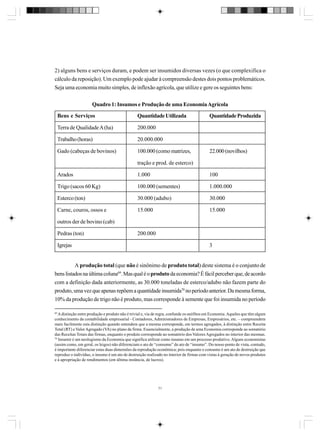 2) alguns bens e serviços duram, e podem ser insumidos diversas vezes (o que complexifica o
cálculo da reposição). Um exemplo pode ajudar à compreensão destes dois pontos problemáticos.
Seja uma economia muito simples, de inflexão agrícola, que utilize e gere os seguintes bens:
Quadro 1: Insumos e Produção de uma Economia Agrícola
Bens e Serviços

Quantidade Utilizada

Terra de Qualidade A (ha)

200.000

Trabalho (horas)

20.000.000

Gado (cabeças de bovinos)

100.000 (como matrizes,

Quantidade Produzida

22.000 (novilhos)

tração e prod. de esterco)
Arados

1.000

100

Trigo (sacos 60 Kg)

100.000 (sementes)

1.000.000

Esterco (ton)

30.000 (adubo)

30.000

Carne, couros, ossos e

15.000

15.000

outros der de bovino (cab)
Pedras (ton)

200.000

Igrejas

3

A produção total (que não é sinônimo de produto total) deste sistema é o conjunto de
bens listados na última coluna69. Mas qual é o produto da economia? É fácil perceber que, de acordo
com a definição dada anteriormente, as 30.000 toneladas de esterco/adubo não fazem parte do
produto, uma vez que apenas repõem a quantidade insumida70 no período anterior. Da mesma forma,
10% da produção de trigo não é produto, mas corresponde à semente que foi insumida no período
69

A distinção entre produção e produto não é trivial e, via de regra, confunde os neófitos em Economia. Aqueles que têm algum
conhecimento da contabilidade empresarial - Contadores, Administradores de Empresas, Empresários, etc. – compreendem
mais facilmente esta distinção quando entendem que a mesma corresponde, em termos agregados, à distinção entre Receita
Total (RT) e Valor Agregado (VA) no plano da firma. Essencialmente, a produção de uma Economia corresponde ao somatório
das Receitas Totais das firmas, enquanto o produto corresponde ao somatório dos Valores Agregados no interior das mesmas.
70
Insumir é um neologismo da Economia que significa utilizar como insumo em um processo produtivo. Alguns economistas
(assim como, em geral, os leigos) não diferenciam o ato de “consumo” do ato de “insumo”. Do nosso ponto de vista, contudo,
é importante diferenciar estas duas dimensões da reprodução econômica; pois enquanto o consumo é um ato de destruição que
reproduz o indivíduo, o insumo é um ato de destruição realizado no interior de firmas com vistas à geração de novos produtos
e à apropriação de rendimentos (em última instância, de lucros).

71

 
