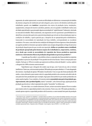 argumento, de caráter operacional, se assenta na dificuldade em diferenciar a remuneração do trabalho
das demais categorias de rendimento privado (aluguéis, juros, lucros e dividendos) auferidas pelo
trabalhador quando este também é proprietário dos meios de produção (terra, instalações,
equipamentos, estoques de insumos e produtos, patentes, etc) e/ou quando o trabalhador realiza uma
atividade especializada (o que pressupõe alguma acumulação de “capital humano”) altamente valorizada
no mercado de trabalho. Mais exatamente, este argumento envolve questionar a possibilidade de se
identificar com precisão qual seria a parcela da produção que teria de ser descontada para repor as
condições de trabalho, e qual a parcela que, a despeito de ser apropriada pelos trabalhadores,
transcende às necessidades de reprodução da força trabalho, correspondendo ao excedente
econômico. Em suma: como não haveria condições de distinguir de forma rigorosa os bens destinados
aos agentes produtivos humanos que apenas repõem suas energias desgastadas ao longo do processo
de produção daquela parcela que excede esta reposição, define-se o produto como a totalidade
da produção apropriada pelos homens (sejam eles trabalhadores, empresários, rentistas,
etc.), desde que exceda às necessidades de reposição das forças produtivas materiais
(natureza e instrumentos físicos de produção) desgastadas no processo produtivo74.
A questão que fica então é: como definir se houve a reposição das forças produtivas materiais
desgastadas no processo de produção? Esta questão tem diversas facetas. Vamos começar pela mais
simples. Será que os 100 novos arados que aparecem na última coluna do Quadro 1, acima, repõem
o desgaste dos 1000 existentes anteriormente?
Suponhamos que o desgaste dos arados seja tal que, com 5 anos de uso, eles se tornem
inutilizáveis. Neste caso, seria necessário produzir 200 arados por ano para substituir o 1/5 mais desgastado
dos mesmos. A produção de apenas 100 arados é insuficiente. Uma vez que não foram produzidos 200
arados, a única alternativa para manter estável a capacidade produtiva da economia seria abrir mão de
uma parte dos bens produzidos (por exemplo, trigo) para intercambiá-los por arados produzidos em
outras nações/regiões. Caso contrário, a Economia estaria consumindo uma parte da produção que,
rigorosamente, não é produto líquido; estaria “comendo”, sob a forma de trigo, aquela parcela da
produção que deveria se voltar à reposição dos arados “insumidos” no último ano.
De outro lado, se os arados durassem 20 anos, seriam necessários apenas 50 novos arados
para manter estável a capacidade produtiva da economia. Neste caso, dos 100 arados produzidos, a
metade apenas reporia a capacidade produtiva da Economia e a outra metade faria parte da produção
74

Vale observar que, a despeito de “perdedora”, a posição clássica se manteve viva no interior da tradição marxista e de um certo
estruturalismo crítico. Deve-se, em grande parte, ao tensionamento teórico sustentado por estas vertentes do pensamento econômico
a inflexão do padrão de Contabilidade Social (que é definido pela ONU desde 1953) a partir de 1993, no sentido de um compromisso
entre a posição clássica (que diferencia a remuneração do trabalho de todas as demais) e a neoclássica (que toma o salário como parte
do produto). Desde então, o Produto Econômico passa a ser dividido em três parcelas: salários e outras remunerações do trabalho;
excedente operacional bruto; e Impostos sobre a Produção. A este respeito, veja-se FEIJÓ, C. et al. (2001, cap. 3).

73

 