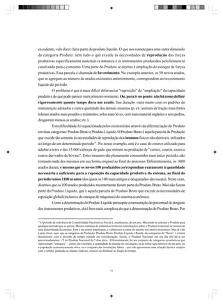 excedente; vale dizer: faria parte do produto líquido. O que nos remete para uma outra dimensão
da categoria Produto: nem tudo o que excede às necessidades de reprodução das forças
produtivas especificamente materiais (a natureza e os instrumentos produzidos pelo homem) é
canalizado para o consumo. Uma parte do Produto se destina à ampliação do estoque de forças
produtivas. Esta parcela é chamada de Investimento. No exemplo anterior, os 50 novos arados,
que se agregam ao número de arados existentes anteriormente, correspondem ao investimento
líquido do período.
O problema é que é mais difícil diferenciar “reposição” de “ampliação” da capacidade
produtiva do que pode parecer num primeiro momento. Ou, para ir no ponto: não há como definir
rigorosamente quanto tempo dura um arado. Sua duração varia muito com os padrões de
manutenção adotados e com a qualidade dos demais insumos (p. ex: animais de tração mais fortes
toleram arados mais pesados e resistentes; solos mais leves, com mais material orgânico e sem pedras,
desgastam menos os arados; etc.).
Esta dificuldade foi equacionada pelos economistas através da diferenciação do Produto
em duas categorias: Produto Bruto e Produto Líquido. O Produto Bruto é aquela parcela da Produção
que excede tão somente às necessidades de reprodução dos insumos físicos não-duráveis, utilizados
ao longo de um determinado período75. No nosso exemplo, este é o caso do esterco utilizado para
adubar a terra e das 15.000 cabeças de gado que entram na produção de “carnes, couros, ossos e
outros derivados de bovino”. Estes insumos são plenamente consumidos num único período, não
restando nada dos mesmos em sua forma original ao final do processo. Diferentemente, os 1000
arados duram, e mesmo que os novos 100 produzidos correspondam exatamente à quantidade
necessária e suficiente para a reposição da capacidade produtiva do sistema, ao final do
período temos 1100 arados (dos quais os 100 mais antigos e desgastados são sucata). Neste caso,
dizemos que os 100 arados produzidos recentemente fazem parte do Produto Bruto. Mas não fazem
parte do Produto Líquido, que é aquela parcela do Produto Bruto que excede às necessidades de
reposição global (inclusive do estoque de máquinas) do sistema econômico.
Como a determinação do Produto Líquido pressupõe a mensuração do percentual de desgaste
dos instrumentos produtivos, ela é bem mais complexa do que a determinação do Produto Bruto. Por

75

O período de referência da Contabilidade Nacional ou Social é, usualmente, de um ano. Mas pode-se calcular o Produto para
qualquer período que se queira. Muitos sistemas de estatística fornecem informações sobre o Produto trimestral ou mensal de
uma determinada Economia. Este é um ponto importante, e voltaremos a tratar do mesmo em outros momentos. Mas já vale
a pena frisar, aqui, que as categorias de Produção, Produto Bruto, Produto Líquido e Renda, são categorias de “fluxo”, e variam
diretamente com o período de tempo tomado em consideração. Assim, o Produto Nacional em um dia útil deve ser
aproximadamente 1/5 do Produto Nacional de 5 dias úteis. Diferentemente, há um conjunto de categorias econômicas que
representam “estoques” – como, por exemplo, a quantidade de moeda em circulação, ou as terras agricultáveis de um país, ou
a população economicamente ativa, ou o conjunto das instalações fabris – que não apresentam uma relação direta e simples
com o tempo, podendo se manter estáveis, crescer ou diminuir ao longo do tempo.

74

 