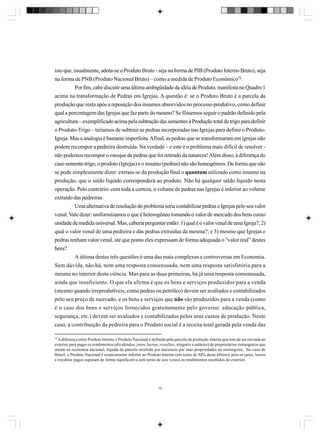 isto que, usualmente, adota-se o Produto Bruto - seja na forma de PIB (Produto Interno Bruto), seja
na forma de PNB (Produto Nacional Bruto) – como a medida de Produto Econômico76.
Por fim, cabe discutir uma última ambigüidade da idéia de Produto, manifesta no Quadro 1
acima na transformação de Pedras em Igrejas. A questão é: se o Produto Bruto é a parcela da
produção que resta após a reposição dos insumos absorvidos no processo produtivo, como definir
qual a percentagem das Igrejas que faz parte do mesmo? Se fôssemos seguir o padrão definido pela
agricultura – exemplificado acima pela subtração das sementes à Produção total de trigo para definir
o Produto-Trigo – teríamos de subtrair as pedras incorporadas nas Igrejas para definir o ProdutoIgreja. Mas a analogia é bastante imperfeita. Afinal, as pedras que se transformaram em igrejas não
podem recompor a pedreira destruída. Na verdade – e este é o problema mais difícil de resolver não podemos recompor o estoque de pedras que foi retirado da natureza! Além disso, à diferença do
caso semente-trigo, o produto (Igrejas) e o insumo (pedras) não são homogêneos. De forma que não
se pode simplesmente dizer: extraia-se da produção final o quantum utilizado como insumo na
produção, que o saldo líquido corresponderá ao produto. Não há qualquer saldo líquido nesta
operação. Pelo contrário: com toda a certeza, o volume de pedras nas Igrejas é inferior ao volume
extraído das pedreiras.
Uma alternativa de resolução do problema seria contabilizar pedras e Igrejas pelo seu valor
venal. Vale dizer: uniformizamos o que é heterogêneo tomando o valor de mercado dos bens como
unidade de medida universal. Mas, caberia perguntar então: 1) qual é o valor venal de uma Igreja?; 2)
qual o valor venal de uma pedreira e das pedras extraídas da mesma?; e 3) mesmo que Igrejas e
pedras tenham valor venal, até que ponto eles expressam de forma adequada o “valor real” destes
bens?
A última destas três questões é uma das mais complexas e controversas em Economia.
Sem dúvida, não há, nem uma resposta consensuada, nem uma resposta satisfatória para a
mesma no interior desta ciência. Mas para as duas primeiras, há já uma resposta consensuada,
ainda que insuficiente. O que ela afirma é que os bens e serviços produzidos para a venda
(mesmo quando irreprodutíveis, como pedras ou petróleo) devem ser avaliados e contabilizados
pelo seu preço de mercado, e os bens e serviços que não são produzidos para a venda (como
é o caso dos bens e serviços fornecidos gratuitamente pelo governo: educação pública,
segurança, etc.) devem ser avaliados e contabilizados pelos seus custos de produção. Neste
caso, a contribuição da pedreira para o Produto social é a receita total gerada pela venda das
76

A diferença entre Produto Interno e Produto Nacional é definida pela parcela da produção interna que tem de ser enviada ao
exterior para pagar os rendimentos (dividendos, juros, lucros, royalties, aluguéis e salários) de proprietários estrangeiros que
atuam na economia nacional, líquida da parcela recebida por nacionais por suas propriedades no estrangeiro.. No caso do
Brasil, o Produto Nacional é cronicamente inferior ao Produto Interno (em torno de 94% deste último), pois os juros, lucros
e royalties pagos superam de forma significativa (em torno de seis vezes) os rendimentos recebidos do exterior.

75

 