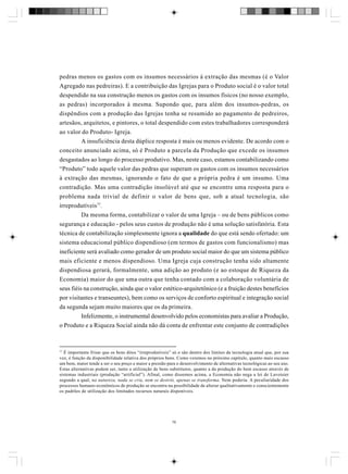 pedras menos os gastos com os insumos necessários à extração das mesmas (é o Valor
Agregado nas pedreiras). E a contribuição das Igrejas para o Produto social é o valor total
despendido na sua construção menos os gastos com os insumos físicos (no nosso exemplo,
as pedras) incorporados à mesma. Supondo que, para além dos insumos-pedras, os
dispêndios com a produção das Igrejas tenha se resumido ao pagamento de pedreiros,
artesãos, arquitetos, e pintores, o total despendido com estes trabalhadores corresponderá
ao valor do Produto- Igreja.
A insuficiência desta dúplice resposta é mais ou menos evidente. De acordo com o
conceito anunciado acima, só é Produto a parcela da Produção que excede os insumos
desgastados ao longo do processo produtivo. Mas, neste caso, estamos contabilizando como
“Produto” todo aquele valor das pedras que superam os gastos com os insumos necessários
à extração das mesmas, ignorando o fato de que a própria pedra é um insumo. Uma
contradição. Mas uma contradição insolúvel até que se encontre uma resposta para o
problema nada trivial de definir o valor de bens que, sob a atual tecnologia, são
irreprodutíveis77.
Da mesma forma, contabilizar o valor de uma Igreja – ou de bens públicos como
segurança e educação - pelos seus custos de produção não é uma solução satisfatória. Esta
técnica de contabilização simplesmente ignora a qualidade do que está sendo ofertado: um
sistema educacional público dispendioso (em termos de gastos com funcionalismo) mas
ineficiente será avaliado como gerador de um produto social maior do que um sistema público
mais eficiente e menos dispendioso. Uma Igreja cuja construção tenha sido altamente
dispendiosa gerará, formalmente, uma adição ao produto (e ao estoque de Riqueza da
Economia) maior do que uma outra que tenha contado com a colaboração voluntária de
seus fiéis na construção, ainda que o valor estético-arquitetônico (e a fruição destes benefícios
por visitantes e transeuntes), bem como os serviços de conforto espiritual e integração social
da segunda sejam muito maiores que os da primeira.
Infelizmente, o instrumental desenvolvido pelos economistas para avaliar a Produção,
o Produto e a Riqueza Social ainda não dá conta de enfrentar este conjunto de contradições

77
É importante frisar que os bens ditos “irreprodutíveis” só o são dentro dos limites da tecnologia atual que, por sua
vez, é função da disponibilidade relativa dos próprios bens. Como veremos no próximo capítulo, quanto mais escasso
um bem, maior tende a ser o seu preço e maior a pressão para o desenvolvimento de alternativas tecnológicas ao seu uso.
Estas alternativas podem ser, tanto a utilização de bens substitutos, quanto a da produção do bem escasso através de
sistemas industriais (produção “artificial”). Afinal, como dissemos acima, a Economia não nega a lei de Lavoisier
segundo a qual, na natureza, nada se cria, nem se destrói, apenas se transforma. Nem poderia. A peculiaridade dos
processos humano-econômicos de produção se encontra na possibilidade de alterar qualitativamente e conscientemente
os padrões de utilização dos limitados recursos naturais disponíveis.

76

 
