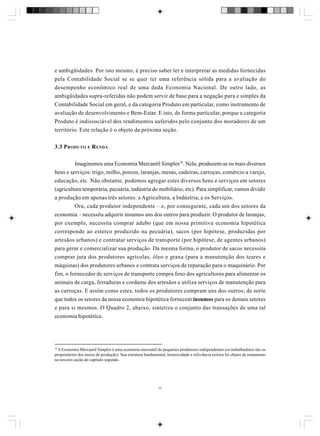 e ambigüidades. Por isto mesmo, é preciso saber ler e interpretar as medidas fornecidas
pela Contabilidade Social se se quer ter uma referência sólida para a avaliação do
desempenho econômico real de uma dada Economia Nacional. De outro lado, as
ambigüidades supra-referidas não podem servir de base para a negação pura e simples da
Contabilidade Social em geral, e da categoria Produto em particular, como instrumento de
avaliação de desenvolvimento e Bem-Estar. E isto, de forma particular, porque a categoria
Produto é indissociável dos rendimentos auferidos pelo conjunto dos moradores de um
território. Este relação é o objeto da próxima seção.
3.3 P RODUTO E R ENDA
Imaginemos uma Economia Mercantil Simples78. Nela, produzem-se os mais diversos
bens e serviços: trigo, milho, porcos, laranjas, mesas, cadeiras, carroças, comércio a varejo,
educação, etc. Não obstante, podemos agregar estes diversos bens e serviços em setores
(agricultura temporária, pecuária, indústria do mobiliário, etc). Para simplificar, vamos dividir
a produção em apenas três setores: a Agricultura, a Indústria, e os Serviços.
Ora, cada produtor independente – e, por conseguinte, cada um dos setores da
economia – necessita adquirir insumos uns dos outros para produzir. O produtor de laranjas,
por exemplo, necessita comprar adubo (que em nossa primitiva economia hipotética
corresponde ao esterco produzido na pecuária), sacos (por hipótese, produzidas por
artesãos urbanos) e contratar serviços de transporte (por hipótese, de agentes urbanos)
para gerar e comercializar sua produção. Da mesma forma, o produtor de sacos necessita
comprar juta dos produtores agrícolas, óleo e graxa (para a manutenção dos teares e
máquinas) dos produtores urbanos e contrata serviços de reparação para o maquinário. Por
fim, o fornecedor de serviços de transporte compra feno dos agricultores para alimentar os
animais de carga, ferraduras e cordame dos artesãos e utiliza serviços de manutenção para
as carroças. E assim como estes, todos os produtores compram uns dos outros; de sorte
que todos os setores da nossa economia hipotética fornecem insumos para os demais setores
e para si mesmos. O Quadro 2, abaixo, sintetiza o conjunto das transações de uma tal
economia hipotética.

78

A Economia Mercantil Simples é uma economia mercantil de pequenos produtores independentes (os trabalhadores são os
proprietários dos meios de produção). Sua estrutura fundamental, historicidade e relevância teórica foi objeto de tratamento
na terceira seção do capítulo segundo.

77

 