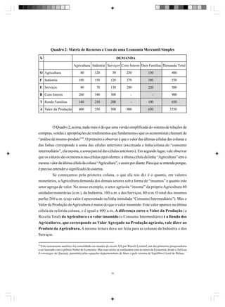 Quadro 2: Matriz de Recursos e Usos de uma Economia Mercantil Simples
X

DEMANDA
Agricultura Indústria Serviços Cons Interm Dem Famílias Demanda Total

O Agricultura

80

120

50

250

150

400

F Indústria

100

150

120

370

180

550

E Serviços

80

70

130

280

220

500

R Cons Interm

260

340

300

-

-

900

T Renda Famílias

140

210

200

-

100

650

A Valor da Produção

400

550

500

900

650

1550

O Quadro 2, acima, nada mais é do que uma versão simplificada do sistema de relações de
compras, vendas e apropriações de rendimentos que fundamenta o que os economistas chamam de
“análise de insumo-produto”79. O primeiro a observar é que o valor das últimas células das colunas e
das linhas corresponde à soma das células anteriores (excetuada a linha/coluna do “consumo
intermediário”, ela mesma, a soma parcial das células anteriores). Em segundo lugar, vale observar
que os valores são os mesmos nas células equivalentes: a última célula da linha “Agricultura” tem o
mesmo valor da última célula da coluna “Agricultura”, e assim por diante. Para que se entenda porque,
é preciso entender o significado do sistema.
Se começamos pela primeira coluna, o que ela nos diz é o quanto, em valores
monetários, a Agricultura demanda dos demais setores sob a forma de “insumos” e quanto este
setor agrega de valor. No nosso exemplo, o setor agrícola “insome” da própria Agricultura 80
unidades monetárias (u.m.), da Indústria, 100 u.m. e dos Serviços, 80 u.m. O total dos insumos
perfaz 260 u.m. (cujo valor é apresentado na linha intitulada “Consumo Intermediário”). Mas o
Valor da Produção da Agricultura é maior do que o valor insumido. Este valor aparece na última
célula da referida coluna, e é igual a 400 u.m. A diferença entre o Valor da Produção (a
Receita Total) da Agricultura e o valor insumido (o Consumo Intermediário) é a Renda dos
Agricultores, que corresponde ao Valor Agregado na Produção agrícola, vale dizer ao
Produto da Agricultura. A mesma leitura deve ser feita para as colunas da Indústria e dos
Serviços.
79

Este instrumento analítico foi consolidado em meados do século XX por Wassili Leontief, um dos primeiros pesquisadores
a ser laureado com o prêmio Nobel de Economia. Mas suas raízes se confundem com as raízes da Economia, desde o Tableau
Economique de Quesnay, passando pelas equações departamentais de Marx e pelo sistema de Equilíbrio Geral de Walras.

78

 
