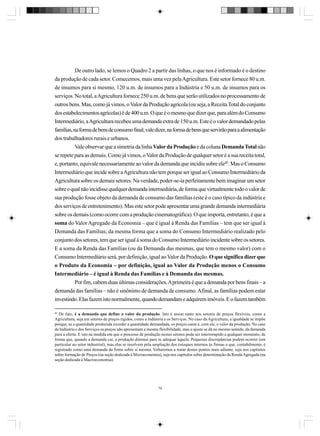 De outro lado, se lemos o Quadro 2 a partir das linhas, o que nos é informado é o destino
da produção de cada setor. Comecemos, mais uma vez pela Agricultura. Este setor fornece 80 u.m.
de insumos para si mesmo, 120 u.m. de insumos para a Indústria e 50 u.m. de insumos para os
serviços. No total, a Agricultura fornece 250 u.m. de bens que serão utilizados no processamento de
outros bens. Mas, como já vimos, o Valor da Produção agrícola (ou seja, a Receita Total do conjunto
dos estabelecimentos agrícolas) é de 400 u.m. O que é o mesmo que dizer que, para além do Consumo
Intermediário, a Agricultura recebeu uma demanda extra de 150 u.m. Este é o valor demandado pelas
famílias, na forma de bens de consumo final; vale dizer, na forma de bens que servirão para a alimentação
dos trabalhadores rurais e urbanos.
Vale observar que a simetria da linha Valor da Produção e da coluna Demanda Total não
se repete para as demais. Como já vimos, o Valor da Produção de qualquer setor é a sua receita total,
e, portanto, equivale necessariamente ao valor da demanda que incidiu sobre ele80. Mas o Consumo
Intermediário que incide sobre a Agricultura não tem porque ser igual ao Consumo Intermediário da
Agricultura sobre os demais setores. Na verdade, poder-se-ia perfeitamente bem imaginar um setor
sobre o qual não incidisse qualquer demanda intermediária, de forma que virtualmente todo o valor de
sua produção fosse objeto da demanda de consumo das famílias (este é o caso típico da indústria e
dos serviços de entretenimento). Mas este setor pode apresentar uma grande demanda intermediária
sobre os demais (como ocorre com a produção cinematográfica). O que importa, entretanto, é que a
soma do Valor Agregado da Economia – que é igual à Renda das Famílias – tem que ser igual à
Demanda das Famílias; da mesma forma que a soma do Consumo Intermediário realizado pelo
conjunto dos setores, tem que ser igual à soma do Consumo Intermediário incidente sobre os setores.
E a soma da Renda das Famílias (ou da Demanda das mesmas, que tem o mesmo valor) com o
Consumo Intermediário será, por definição, igual ao Valor da Produção. O que significa dizer que
o Produto da Economia – por definição, igual ao Valor da Produção menos o Consumo
Intermediário – é igual à Renda das Famílias e à Demanda das mesmas.
Por fim, cabem duas últimas considerações. A primeira é que a demanda por bens finais – a
demanda das famílias – não é sinônimo de demanda de consumo. Afinal, as famílias podem estar
investindo. Elas fazem isto normalmente, quando demandam e adquirem imóveis. E o fazem também
80

De fato, é a demanda que define o valor da produção. Isto é assim tanto nos setores de preços flexíveis, como a
Agricultura, seja em setores de preços rígidos, como a Indústria e os Serviços. No caso da Agricultura, a igualdade se impõe
porque, se a quantidade produzida exceder a quantidade demandada, os preços caem e, com ele, o valor da produção. No caso
da Indústria e dos Serviços os preços não apresentam a mesma flexibilidade, mas o ajuste se dá no mesmo sentido, da demanda
para a oferta. E isto na medida em que o processo de produção nestes setores pode ser interrompido a qualquer momento, de
forma que, quando a demanda cai, a produção diminui para se adequar àquela. Pequenas discrepâncias podem ocorrer (em
particular no setor industrial), mas elas se resolvem pela ampliação dos estoques internos às firmas o que, contabilmente, é
registrado como uma demanda da firma sobre si mesma. Voltaremos a tratar destes pontos mais adiante, seja nos capítulos
sobre formação de Preços (na seção dedicada à Microeconomia), seja nos capítulos sobre determinação da Renda Agregada (na
seção dedicada à Macroeconomia).

79

 
