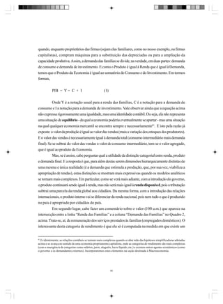 quando, enquanto proprietários das firmas (sejam elas familiares, como no nosso exemplo, ou firmas
capitalistas), compram máquinas para a substituição das depreciadas ou para a ampliação da
capacidade produtiva. Assim, a demanda das famílias se divide, na verdade, em duas partes: demanda
de consumo e demanda de investimento. E como o Produto é igual à Renda que é igual à Demanda,
temos que o Produto da Economia é igual ao somatório do Consumo e do Investimento. Em termos
formais,
PIB = Y = C + I

(1)

Onde Y é a notação usual para a renda das famílias, C é a notação para a demanda de
consumo e I a notação para a demanda de investimento. Vale observar ainda que a equação acima
não expressa rigorosamente uma igualdade, mas uma identidade contábil. Ou seja, ela não representa
uma situação de equilíbrio - da qual a economia poderia eventualmente se apartar - mas uma situação
na qual qualquer economia mercantil se encontra sempre e necessariamente81. E isto pela razão já
exposta: o valor da produção é igual ao valor das vendas (mais a variação dos estoques dos produtores).
E o valor das vendas é necessariamente igual à demanda total (consumo intermediário mais demanda
final). Se se subtrai do valor das vendas o valor do consumo intermediário, tem-se o valor agregado,
que é igual ao produto da Economia.
Mas, se é assim, cabe perguntar qual a utilidade da distinção categorial entre renda, produto
e demanda final. E a resposta é que, para além destas serem dimensões hierarquicamente distintas de
uma mesma e única realidade (é a demanda que estimula a produção, que, por sua vez, viabiliza a
apropriação de rendas), estas distinções se mostram mais expressivas quando os modelos analíticos
se tornam mais complexos. Em particular, como se verá mais adiante, com a introdução do governo,
o produto continuará sendo igual à renda, mas não será mais igual à renda disponível, pois a tributação
subtrai uma parcela da renda global aos cidadãos. Da mesma forma, com a introdução das relações
internacionais, o produto interno vai se diferenciar da renda nacional, pois nem tudo o que é produzido
no país é apropriado por cidadãos do país.
Em segundo lugar, cabe fazer um comentário sobre o valor (100 u.m.) que aparece na
intersecção entre a linha “Renda das Famílias” e a coluna “Demanda das Famílias” no Quadro 2,
acima. Trata-se, aí, da remuneração dos serviços prestados às famílias (empregados domésticos). O
interessante desta categoria de rendimento é que ela só é computada na medida em que existe um

81

Evidentemente, as relações contábeis se tornam mais complexas quando se abre mão das hipóteses simplificadoras adotadas
acima e se avança no sentido de uma economia propriamente capitalista, onde as categorias de rendimento são mais complexas
(com a emergência de categorias como salários, juros, aluguéis, lucro líquido, etc.) e existem outros agentes econômicos (como
o governo e os demandantes externos). Incorporaremos estes elementos na seção destinada à Macroeconomia.

80

 