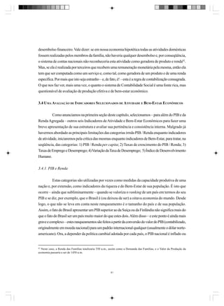desembolso financeiro. Vale dizer: se em nossa economia hipotética todas as atividades domésticas
fossem realizadas pelos membros da família, não haveria qualquer desembolso e, por conseqüência,
o sistema de contas nacionais não reconheceria esta atividade como geradora de produto e renda82.
Mas, se ela é realizada por terceiros que recebem uma remuneração monetária pela mesma, então ela
tem que ser computada como um serviço e, como tal, como geradora de um produto e de uma renda
específica. Por mais que isto seja estranho – e, de fato, é! – esta é a regra de contabilização consagrada.
O que nos faz ver, mais uma vez, o quanto o sistema de Contabilidade Social é uma fonte rica, mas
questionável de avaliação de produção efetiva e de bem-estar econômico.
3.4 UMA AVALIAÇÃO DE INDICADORES SELECIONADOS DE ATIVIDADE E BEM-ESTAR ECONÔMICOS
Como anunciamos na primeira seção deste capítulo, selecionamos – para além do PIB e da
Renda Agregada – outros seis Indicadores de Atividade e Bem-Estar Econômicos para fazer uma
breve apresentação de sua estrutura e avaliar sua pertinência e consistência interna. Malgrado já
havermos abordado as principais limitações das categorias irmãs PIB / Renda enquanto indicadores
de atividade, iniciaremos pela crítica das mesmas enquanto indicadores de Bem-Estar, para tratar, na
seqüência, das categorias: 1) PIB / Renda per capita; 2) Taxas de crescimento do PIB / Renda; 3)
Taxas de Emprego e Desemprego; 4) Variação da Taxa de Desemprego; 5) Índice de Desenvolvimento
Humano.
3.4.1. PIB e Renda
Estas categorias são utilizadas por vezes como medidas da capacidade produtiva de uma
nação e, por extensão, como indicadores da riqueza e do Bem-Estar de sua população. É isto que
ocorre – ainda que subliminarmente – quando se valoriza o ranking de um país em termos do seu
PIB e se diz, por exemplo, que o Brasil é (ou deixou de ser) a oitava economia do mundo. Desde
logo, o que não se leva em conta neste ranqueamento é o tamanho do país e de sua população.
Assim, o fato do Brasil apresentar um PIB superior ao da Suíça ou da Finlândia não significa mais do
que o fato do Brasil ser um país muito maior do que estes dois. Além disso – e este ponto é ainda mais
grave e complexo – estes ranqueamentos são feitos a partir da conversão do valor do PIB (contabilizado,
originalmente em moeda nacional) para um padrão internacional qualquer (usualmente o dólar norteamericano). Ora, a depender da política cambial adotada por cada país, o PIB nacional é inflado ou

82

Neste caso, a Renda das Famílias totalizaria 550 u.m., assim como a Demanda das Famílias, e o Valor da Produção da
economia passaria a ser de 1450 u.m.

81

 