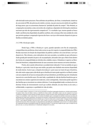 subvalorizado nestes processos. Para enfrentar este problema, são feitas, eventualmente, tentativas
de conversão do PIB, não pela taxa de câmbio corrente, mas por uma taxa de câmbio de equilíbrio
de longo prazo, que os economistas chamam de “paridade de poder de compra”. Não obstante, as
comparações necessárias a estas conversões são complexas e dependem de informações estatísticas
nacionais que não são rigorosamente comparáveis83. E o resultado é que, mesmo quando se busca
eludir o problema das disparidades de padrões cambiais, não se alcança obter uma unidade de conta
que permita qualquer comparação rigorosa dos bens e serviços efetivamente disponíveis para as
famílias em distintos países.
3.4.2 PIB e Renda per capita
Desde logo, o PIB e a Renda per capita, quando operados com fins de comparação,
compartilham dos problemas observados acima no que diz respeito à comparabilidade dos PIB e
Rendas nacionais em função das disparidades de padrões cambiais e de cesta de bens e serviços
disponíveis. Não obstante, estes indicadores são mais acurados, na medida em que enfrentam a
ilusão gerada pelo tamanho do país (e de sua população), deixando claro que o Bem-Estar (dentro
dos limites de comparabilidade já referidos) dos cidadãos suíços e finlandeses é superior ao BemEstar dos brasileiros, independentemente de suas economias serem menores em termos absolutos.
Porém, não se pode sobreestimar a acuidade deste indicador. E isto na medida em que a
Renda per capita não é mais do que uma média, que pode estar eludindo uma enorme disparidade
de renda interna. Assim é que, a despeito da renda per capita sueca ser maior do que a brasileira,
não cabe muito espaço para a dúvida de que as famílias de maior poder aquisitivo no Brasil contam
com um conjunto de serviços (a começar pelos serviços domésticos, já referidos) que são virtualmente
inacessíveis a uma família sueca. De outro lado, a qualidade de vida das famílias brasileiras que se
encontram nos estratos superiores de renda tem, como contrapartida, o baixíssimo poder aquisitivo
das famílias que se encontram nos estratos inferiores. E esta desigualdade tende a se desenvolver em
distintas formas de tensionamento social que acabam afetando, de uma forma ou de outra, a
solidariedade, a segurança e a qualidade de vidas de todos.
83

Um exemplo simples e expressivo é o dos serviços prestados às famílias (empregados domésticos), referido anteriormente.
Em países onde a taxa de salário é baixa, as famílias de classe média e alta podem contar com um conjunto de serviços
virtualmente indisponíveis para famílias de padrão aquisitivo similar em países onde a distribuição da renda é mais eqüitativa.
O que vai se desdobrar, entre outros fatores, em maiores facilidades para a sustentação de famílias numerosas nos países de
distribuição de renda menos igualitária, sem prejuízo da inserção e realização profissional de qualquer um dos dois membros
adultos da família. Independentemente da avaliação que se faça do caráter justo ou injusto desta “vantagem da desigualdade
social”, o que importa entender é que ela existe e não é menor no que diz respeito à qualidade de vida das pessoas que se
beneficiam da mesma. Mas ela não pode ser adequadamente aprendida pela contabilidade social, mesmo se se adotam padrões
de comparação baseados na paridade do poder de compra das moedas. E isto pelo fato simples de que o que se compra em um
país (no caso, os serviços domésticos) é virtualmente indisponível em outros.

82

 
