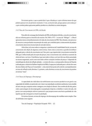 Em termos gerais, o que se pode dizer é que a Renda per capita informa menos do que
poderia parecer em um primeiro momento. E isto, acima de tudo, porque países com renda per
capita similar podem apresentar padrões produtivos e distributivos muito desiguais.
3.4.3 Taxa de Crescimento do PIB e da Renda
Para além de comungar das limitações do PIB e da Renda já referidas, a taxa de crescimento
não nos informa quem se beneficia do mesmo. De 1968 a 1973 – os anos do “Milagre” – o Brasil
apresentou taxas extraordinariamente elevadas de crescimento do PIB. Não obstante, este processo
de associou a uma profunda concentração de renda, que contribuiu para o estancamento do próprio
crescimento através da circunscrição do mercado interno.
Além disso, tal como todas as categorias e estatísticas da Contabilidade Social, as taxas de
crescimento são objeto de algumas controvérsias. Entre estas se encontra a questão do deflator
adequado para o cálculo do crescimento real. Sim, pois o que importa não é crescimento nominal do
PIB, que é inflacionado pela elevação dos preços, mas o crescimento real, referido ao aumento da
oferta de bens e serviços. O problema é que nem todos os bens e serviços têm sua oferta aumentada
na mesma magnitude, assim como nem todos sofrem variações similares de preços. A depender da
metodologia de cálculo da inflação adotada – e existem diversas, a começar pelas clássicas de Paasche
(utilizada para o cálculo do Deflator Implícito do PIB) e Laspayeres (utilizada para o cálculo dos mais
diversos Índices de Preço ao Consumidor) – e da cesta de bens posta sob controle e acompanhamento
as taxas de inflação serão distintas. E, portanto, serão distintas as taxas de crescimento do produto
em termos “reais”.
3.4.4 Taxas de Emprego e Desemprego
A capacidade dos indivíduos de mobilizarem seus recursos produtivos em geral e sua
capacidade de trabalho em particular com vistas à sua reprodução econômica autônoma é uma medida
de bem estar que comporta muitas vantagens com relação às demais. Sem sombra de dúvida, países
onde a percentagem de desempregados na população disposta a trabalhar é muito elevada, são
países com uma produção inferior à potencial e que proporcionam uma baixa qualidade de vida
àqueles que não conseguem se inserir na produção.
Em termos formais, as taxas de emprego e de desemprego são medidas muito simples. Elas
são definidas como seguem:
Taxa de Emprego = População Ocupada / PEA

83

(2)

 