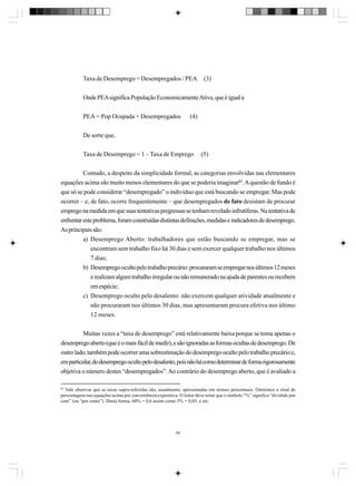 Taxa de Desemprego = Desempregados / PEA

(3)

Onde PEA significa População Economicamente Ativa, que é igual a
PEA = Pop Ocupada + Desempregados

(4)

De sorte que,
Taxa de Desemprego = 1 – Taxa de Emprego

(5)

Contudo, a despeito da simplicidade formal, as categorias envolvidas nas elementares
equações acima são muito menos elementares do que se poderia imaginar84. A questão de fundo é
que só se pode considerar “desempregado” o indivíduo que está buscando se empregar. Mas pode
ocorrer – e, de fato, ocorre frequentemente – que desempregados de fato desistam de procurar
emprego na medida em que suas tentativas pregressas se tenham revelado infrutíferas. Na tentativa de
enfrentar este problema, foram construídas distintas definições, medidas e indicadores de desemprego.
As principais são:
a) Desemprego Aberto: trabalhadores que estão buscando se empregar, mas se
encontram sem trabalho fixo há 30 dias e sem exercer qualquer trabalho nos últimos
7 dias;
b) Desemprego oculto pelo trabalho precário: procuraram se empregar nos últimos 12 meses
e realizam algum trabalho irregular ou não remunerado na ajuda de parentes ou recebem
em espécie;
c) Desemprego oculto pelo desalento: não exercem qualquer atividade atualmente e
não procuraram nos últimos 30 dias, mas apresentaram procura efetiva nos último
12 meses.
Muitas vezes a “taxa de desemprego” está relativamente baixa porque se toma apenas o
desemprego aberto (que é o mais fácil de medir), e são ignoradas as formas ocultas de desemprego. De
outro lado, também pode ocorrer uma sobrestimação do desemprego oculto pelo trabalho precário e,
em particular, do desemprego oculto pelo desalento, pois não há como determinar de forma rigorosamente
objetiva o número destes “desempregados”. Ao contrário do desemprego aberto, que é avaliado a
84

Vale observar que as taxas supra-referidas são, usualmente, apresentadas em termos percentuais. Omitimos o sinal de
percentagem nas equações acima por conveniência expositiva. O leitor deve notar que o símbolo “%” significa “dividido por
cem” (ou “por cento”). Desta forma, 60% = 0,6 assim como 5% = 0,05, e etc.

84

 