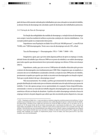 partir da busca efetivamente realizada pelos trabalhadores por uma colocação no mercado de trabalho,
as demais formas de desemprego são calculadas a partir de declarações dos trabalhadores potenciais.
3.4.5 Variação da Taxa de Desemprego
Em função das ambigüidades das medidas de desemprego, a variação da taxa de desemprego
nem sempre é uma boa medida de melhora ou piora das condições de vida dos trabalhadores. Um
exemplo poderá ajudar na compreensão deste ponto.
Suponhamos uma População em Idade Ativa (PIA) de 100.000 pessoas85, e uma PEA de
70.000, com 7.000 desempregados. Neste caso a taxa de desemprego seria de 10%, afinal:
Taxa de Desemprego 1 = Desempregados / PEA = 7.000 / 7.0000 = 10%
Imaginemos, agora, que o governo adota algumas políticas de apoio ao emprego e à renda,
abrindo frentes de trabalho (que oferecem 5000 novos postos de trabalho) e um salário desemprego
para todos aqueles que demonstrarem haver procurado emprego nos últimos 30 dias sem alcançar
obtê-lo.
Suponhamos, ainda, que com os novos 5.000 postos de trabalho oferecidos pelo governo
o número de desempregados caia imediatamente para 2.000. Mais: imaginemos que, na seqüência, o
consumo dos novos trabalhadores assalariados estimule a criação de mais 2000 postos de trabalho,
prontamente ocupados por aqueles que ainda se encontravam desempregados na situação original.
Será que se pode deduzir daí que o desemprego cessou?
Não necessariamente. Na verdade, a política governamental de estímulo ao emprego e à
geração/distribuição de renda muito provavelmente estimulará uma elevação da busca por postos de
trabalho. E isto não apenas porque novas oportunidades de ocupação foram disponibilizadas,
estimulando o retorno ao mercado de trabalho daqueles desempregados que não apareciam nas
estatísticas oficiais em função do desalento. A política de salário desemprego estimula a busca de
emprego inclusive da parte daqueles que sabem que não encontrarão postos disponíveis, mas que

85

A PIA – População em Idade Ativa - é mais uma dentre as inúmeras categorias econômicas passíveis de polêmica. E isto na
medida em que ela depende do que se considera socialmente como a idade adequada de ingresso e saída do mercado de trabalho.
Em alguns países, considera-se que a idade ativa tem início aos 10 anos de idade; em outros, aos 14; em outros, aos 16, ou
mesmo aos 18. Da mesma forma, não há um limite consensuado para o encerramento da idade ativa. Com o aumento da
longevidade e da qualidade de vida dos idosos, a idade ativa (pelo menos no plano potencial) vem se tornando mais larga. Não
obstante, é fácil perceber que esta é primordialmente uma categoria social e cultural, e apenas secundariamente uma categoria
biológica. O que importa entender aqui é que nem todos os cidadãos em idade ativa fazem parte da PEA. Alguns, por opção
(porque estão estudando, por exemplo; ou simplesmente porque vivem de rendas), não fazem parte da PEA, seja como
ocupados, seja como desempregados.

85

 