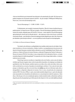 vêem na transferência governamental uma alternativa de apropriação de renda. De forma que se
poderia imaginar um crescimento expressivo da PEA – de, por exemplo, 70.000 para 85.000 pessoas.
Neste caso, a nova taxa de desemprego seria:
Taxa de Desemprego 2 = 15.000 / 85.000 = 17,65%
Evidentemente, este exemplo é meramente ilustrativo. Mas ele é menos irrealista do que se
poderia pensar. Ao longo dos anos 1990, por exemplo, a Taxa de Desemprego espanhola era uma das
maiores do mundo, atingindo quase 20% da PEA. Esta taxa – muito superior à Taxa de Desemprego
apresentada pelo mesmo país na década anterior – não expressava outra coisa do que o acelerado
crescimento do país – que estimulava a busca de emprego por parte daqueles que, antes, não o buscavam
por desalento e pela inserção informal – e as novas políticas sociais de apoio aos desempregados.
3.4.6 Índice de Desenvolvimento Humano
Na tentativa de enfrentar as ambigüidades das medidas tradicionais de atividade e bemestar econômicos, diversas instituições voltadas à análise e acompanhamento dos processos de
desenvolvimento buscaram constituir índices alternativos aos da Contabilidade Social. Dentre estes,
salienta-se o Índice de Desenvolvimento Humano, criado pelo Programa das Nações Unidas para o
Desenvolvimento (PNUD). Este índice é uma composição de três indicadores básicos: a) renda
monetária disponível média da população86; b) expectativa de vida ou longevidade média; e c) número
médio de anos de estudo.
Desde logo é preciso reconhecer a importância de um tal índice; assim como de índices
similares que buscam resgatar outras variáveis para além do produto e do emprego na avaliação da
qualidade de vida. Não obstante, também é preciso um olhar crítico sobre este índice, bem como
sobre as alternativas ao mesmo, baseadas em metodologias similares. E isto, antes de mais nada,
porque os indicadores que lhes servem de base são médias que não nos informam nada sobre a
desigualdade e a dispersão subjacente às mesmas. Este é o caso, em particular, do componente
renda no IDH. Tal como o PIB per capita, uma renda monetária disponível per capita elevada pode
estar mascarando níveis de pobreza elevadíssimos se a concentração da renda for expressiva. Além
disso, o fato de que se leva em consideração apenas a renda monetária tende a sobrestimar a pobreza
daquelas parcelas da população que obtém parcela não desprezível de sua renda real da produção

86
Que, por oposição à renda média total, não leva em consideração os tributos e os serviços fornecidos gratuitamente pelos
governos.

86

 