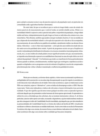 para o próprio consumo (como é caso de parcela expressiva da população rural, em particular em
comunidades onde a agricultura familiar é dominante).
De outro lado, há que se reconhecer que as variáveis longevidade e anos de estudo são
menos passíveis de mascaramento que a variável renda, no sentido aludido acima. Afinal, se a
mortalidade infantil é expressiva entre a parcela mais pobre e majoritária da população, a longevidade
média será baixa, independentemente de quão longevos forem os indivíduos dos estratos ricos, mas
minoritários. Não obstante, também aqui podem emergir resultados ilusórios. E isto na medida em
que a depressão da mortalidade infantil e a elevação da expectativa de vida não se faz acompanhar,
necessariamente, de uma melhoria nos padrões de sanidade e atendimento médico nas demais faixas
etárias. Além disso – e este é o fator mais importante – a elevação dos anos médios de estudo não nos
diz nada acerca da qualidade deste estudo. A partir de programas sociais em que a freqüência à
escola é estimulada pela distribuição de alimentos e/ou recursos monetários (merenda gratuita, bolsaescola, etc.), os anos médios de estudo podem crescer significativamente sem que, necessariamente,
se imponha uma diminuição expressiva no analfabetismo funcional ou uma elevação efetiva no nível
cultural da população “educada”. Um fenômeno que tende a se manifestar de forma particularmente
intensa quando se adotam, simultaneamente, medidas legais que restringem a repetência escolar e
quando os dispêndios com os programas sociais de estímulo à freqüência à escola são compensados
pela diminuição das verbas voltadas à manutenção e melhoria da qualidade do ensino.
3.5 CONCLUSÃO
Muito provavelmente, ao término deste capítulo, o leitor menos acostumado às polêmicas a
ambigüidades da Economia deve se encontrar algo desesperançado no que diz respeito à consistência e
à relevância dos mais indicadores de atividade e bem-estar econômicos, sejam os tradicionais (como
PIB e sua variações), sejam os “alternativos”, como os índices de desemprego oculto e o IDH. Mas não
é para tanto. Todos estes indicadores e índices são relevantes e trazem informações ricas acerca da
realidade. O que não significa que devamos tomar qualquer um deles como a expressão rigorosa e
suficiente daquilo que eles pretendem avaliar/mensurar de forma apenas aproximada. Se aprendemos a
utilizá-los com a criticidade que eles solicitam, eles se mostram instrumentos valiosos. E, de forma
particular, é preciso saber operar com todos, recusando o dogmatismo, seja dos tradicionalistas ortodoxos
que não conseguem ir além da Contabilidade Social consolidada, seja daqueles que, por não entenderem
as potencialidades da Contabilidade Social e os limites dos índices da família do IDH, virtualmente
sacralizam os últimos e demonizam as medidas tradicionais. Assim como todas as escolas do Pensamento
Econômico têm algo a nos ensinar, da mesma forma os mais distintos indicadores de atividade e bemestar econômicos têm algo a nos ensinar sobre a realidade que buscamos interpretar.

87

 