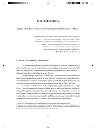 I.2 MICROECONOMIA

Capítulo 4. Introdução à Microeconomia: Princípios Gerais da Determinação dos Preços

Qualquer doutrina chã e simples sobre as relações entre o custo de produção,
a procura e o valor é necessariamente falsa; e quanto maior a aparência de
simplicidade se lhe emprestar por uma hábil exposição, mas perniciosa será.
Um homem será provavelmente melhor economista se confia no seu
bom senso e nos seus instintos práticos do que se, pretendendo
estudar a teoria do valor, está predeterminado a achá-la fácil.
Alfred Marshall, Princípios de Economia

4.1 INTRODUÇÃO:

O OBJETO DA

MICROECONOMIA

Ao iniciar nossa caminhada por uma das principais áreas da Economia, impõe-se definir o
objeto específico da mesma. Como é usual em uma ciência pluriparadigmática como a nossa87, não
existe uma definição única e rigorosamente consensuada do escopo e objeto da “Microeconomia”. E
as determinações desta ambigüidade são as mais diversas.
Em primeiro lugar, é preciso que se entenda que a Microeconomia é o objeto preferencial
de um dos três paradigmas estruturantes da nossa Ciência: o Neoclassicismo. Na verdade, na fase
áurea da hegemonia neoclássica – entre o último quartel do século XIX e o primeiro do século XX ,
o que hoje chamamos de Microeconomia era virtualmente identificado à Ciência Econômica.
É somente a partir da Crise de 1929 e, em particular, da publicação da Teoria Geral de
Keynes88, que os economistas da linhagem neoclássica vão reconhecer que seu objeto preferencial
correspondia a apenas uma parte do objeto geral da Economia, e passam a aceitar sua divisão em
dois segmentos: a Microeconomia – que trataria da consolidação das decisões de aquisição, produção
e venda de bens e serviços nos diversos mercados - e a Macroeconomia – que trataria da determinação
do produto e da renda agregadas da Economia e da evolução do nível geral de preços.
87

Tratamos dos determinantes do caráter pluriparadigmático da Economia no capítulo primeiro do livro.
Keynes foi o mais influente dentre os economistas da linhagem estruturalista do século XX. Sua influência entre os
economistas das mais distintas escolas de pensamento ainda se faz sentir na atualidade, malgrado a importante reação
Neoclássico-cartesiana (expressa na onda neo-liberal) do final do século passado.

88

89

 