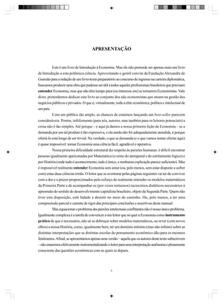 APRESENTAÇÃO

Este é um livro de Introdução à Economia. Mas ele não pretende ser apenas mais um livro
de Introdução a esta polêmica ciência. Aproveitando o gentil convite da Fundação Alexandre de
Gusmão para a redação de um livro-texto preparatório ao concurso de ingresso na carreira diplomática,
buscamos produzir uma obra que pudesse ser útil a todos aqueles profissionais brasileiros que precisam
entender Economia, mas que não têm tempo para (ou interesse em) se tornarem Economistas. Vale
dizer, pretendemos dedicar este livro ao conjunto dos não economistas que atuam na gestão dos
negócios públicos e privados. O que é, virtualmente, toda a elite econômica, política e intelectual de
um país.
Com um público tão amplo, as chances de estarmos lançando um best-seller parecem
consideráveis. Porém, infelizmente (para nós, autores, mas também para os leitores potenciais) a
coisa não é tão simples. Até porque – e aqui já damos a nossa primeira lição de Economia – se a
demanda por um tal produto é tão expressiva, e ela ainda não foi adequadamente atendida, é porque
ofertá-lo está longe de ser trivial. Na verdade, o que se demanda (e o que vamos tentar ofertar aqui)
é quase impossível: tornar Economia uma ciência fácil, agradável e operativa.
Nossa primeira dificuldade estrutural diz respeito às paixões humanas: é difícil encontrar
pessoas igualmente apaixonadas por Matemática (o reino do atemporal e do estritamente lógico) e
por História (onde tudo é acontecimento, tudo é único, e nenhuma explicação parece suficiente). Mas
é impossível realmente entender Economia sem amar (ou, pelo menos, sem estar disposto a sofrer
com) estas duas ciências irmãs. O leitor que se aventurar pelas páginas seguintes vai ter de conviver
com a dor e o prazer proporcionados pelo esforço de realmente entender os modelos matemáticos
da Primeira Parte e de acompanhar os (por vezes tortuosos) raciocínios dialéticos necessários à
apreensão do sentido do desenvolvimento capitalista brasileiro, objeto da Segunda Parte. Quem não
tiver esta disposição, está fadado a desistir no meio do caminho. Ou, pelo menos, a ter uma
compreensão parcial e carente de rigor das principais conclusões e assertivas deste manual.
Mas equacionar o problema das paixões intelectuais conflitantes não é nosso único problema.
Igualmente complexa é a tarefa de convencer a um leitor que só quer a Economia como instrumento
prático de que é necessário, não só se debruçar sobre modelos matemáticos, ou rever (com novos
olhos) a nossa História, como, igualmente bem, ter um domínio mínimo (mas não ínfimo) sobre as
distintas interpretações que as distintas escolas do pensamento econômico dão para os mesmos
fenômenos. Afinal, se apresentamos apenas uma versão – aquela que os autores deste texto subscrevem
– não estaremos efetivamente instrumentalizando o leitor para uma interpretação autônoma e plenamente
consciente das questões econômicas com as quais se depara.

9

 
