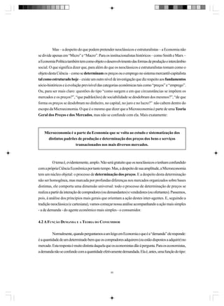 Mas – a despeito do que podem pretender neoclássicos e estruturalistas – a Economia não
se divide apenas em “Micro” e “Macro”. Para os institucionalistas históricos – como Smith e Marx –
a Economia Política também tem como objeto o desenvolvimento das formas de produção e intercâmbio
social. O que significa dizer que, para além do que os neoclássicos e estruturalistas tomam como o
objeto desta Ciência – como se determinam os preços ou o emprego no sistema mercantil-capitalista
tal como estruturado hoje – existe um outro nível de investigação que diz respeito aos fundamentos
sócio-históricos e à evolução previsível das categorias econômicas tais como “preços” e “emprego”.
Ou, para ser mais claro: questões do tipo “como surgem e em que circunstâncias se impõem os
mercados e os preços?”, “que padrão(ões) de sociabilidade se desdobram dos mesmos?”, “de que
forma os preços se desdobram no dinheiro, no capital, no juro e no lucro?” não cabem dentro do
escopo da Microeconomia. O que é o mesmo que dizer que a Microeconomia é parte de uma Teoria
Geral dos Preços e dos Mercados, mas não se confunde com ela. Mais exatamente:

Microeconomia é a parte da Economia que se volta ao estudo e sistematização dos
distintos padrões de produção e determinação dos preços dos bens e serviços
transacionados nos mais diversos mercados.

O tema é, evidentemente, amplo. Não será gratuito que os neoclássicos o tenham confundido
com a própria Ciência Econômica por tanto tempo. Mas, a despeito de sua amplitude, a Microeconomia
tem um núcleo objetal: o processo de determinação dos preços. E a despeito desta determinação
não ser homogênea, mas marcada por profundas diferenças nos mercados organizados sobre bases
distintas, ele comporta uma dimensão universal: todo o processo de determinação de preços se
realiza a partir da interação de compradores (ou demandantes) e vendedores (ou ofertantes). Passemos,
pois, à análise dos princípios mais gerais que orientam a ação destes inter-agentes. E, seguindo a
tradição neoclássica (e cartesiana), vamos começar nossa análise acompanhando a ação mais simples
- a de demanda - do agente econômico mais simples - o consumidor.
4.2 A FUNÇÃO DEMANDA E A TEORIA DO CONSUMIDOR
Normalmente, quando perguntamos a um leigo em Economia o que é a “demanda” ele responde:
é a quantidade de um determinado bem que os compradores adquirem (ou estão dispostos a adquirir) no
mercado. Esta resposta é muito distinta daquela que os economistas dão à pergunta. Para os economistas,
a demanda não se confunde com a quantidade efetivamente demandada. Ela é, antes, uma função do tipo:

90

 