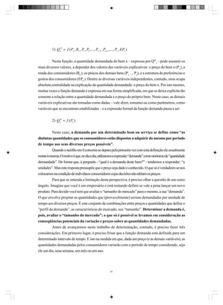 1) Q xD = f ( Px , Rc , P1 , P2 ,..., Px −1 , Px +1 ,..., Pz , EPc )
Nesta função, a quantidade demandada do bem x – expressa por QDx – pode assumir os
mais diversos valores, a depender dos valores das variáveis explicativas: o preço do bem x (Px), a
renda dos consumidores (RC), os preços dos demais bens (P1 .... Pz), e a estrutura de preferências e
gostos dos consumidores (EPC). Dentre as diversas variáveis independentes, contudo, uma ocupa
absoluta centralidade na explicação da quantidade demandada: o preço do bem x. Por isto mesmo,
muitas vezes a função demanda é expressa em sua forma simplificada, em que se deixa explícita tão
somente a relação entre a quantidade demandada e o preço do próprio bem. Neste caso, as demais
variáveis explicativas são tomadas como dadas – vale dizer, tomamo-as como parâmetros, como
variáveis que se encontram estabilizadas – e a expressão formal da função demanda passa a ser:
2) QxD = f ( Px )
Neste caso, a demanda por um determinado bem ou serviço se define como “as
distintas quantidades que os consumidores estão dispostos a adquirir do mesmo por período
de tempo aos seus diversos preços possíveis”.
Quando o neófito em Economia se depara pela primeira vez com esta definição ele usualmente
resiste à mesma. O motivo é que, no dia a dia, utilizamos a expressão “demanda” como sinônimo de “quantidade
demandada”. De forma que, à pergunta - “qual é a demanda deste bem?” - tendemos a responder: “x
unidades”. Mas esta resposta pressupõe que o preço seja dado e conhecido. O que só é verdadeiro se nos
colocamos na condição de indivíduos consumidores cujas decisões não afetam os preços.
Para que se entenda a limitação desta perspectiva, é preciso olhar a questão de um outro
ângulo. Imagine que você é um empresário e está tentando definir se vale a pena lançar um novo
produto. Para decidir você tem que avaliar o “tamanho do mercado” para o mesmo, a sua “demanda”.
O que envolve projetar as quantidades que (provavelmente) seriam demandadas por unidade de
tempo aos diversos preços. É este conjunto de combinações entre preços e quantidades que define o
”perfil da demanda”, as características do mercado, seu “tamanho”. Determinar a demanda é,
pois, avaliar o “tamanho do mercado”; o que só é possível se levamos em consideração as
conseqüências potenciais da variação e preços sobre as quantidades demandadas.
Antes de avançarmos neste trabalho de determinação, contudo, é preciso fazer três
considerações. Em primeiro lugar, é preciso frisar que a função demanda está definida para um
determinado intervalo de tempo. E isto na medida em que, dada um preço (e as demais variáveis), as
quantidades demandadas pelos consumidores variarão com o período de tempo considerado, seja
ele um dia, uma semana, um mês ou um ano.

91

 