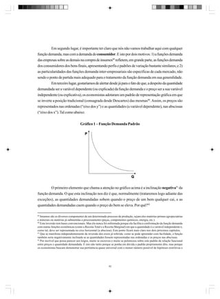Em segundo lugar, é importante ter claro que nós não vamos trabalhar aqui com qualquer
função demanda, mas com a demanda do consumidor. E isto por dois motivos: 1) a funções demanda
das empresas sobre as demais na compra de insumos89 refletem, em grande parte, as funções demanda
dos consumidores dos bens finais, apresentando perfis e padrões de variação bastante similares; e 2)
as particularidades das funções demanda inter-empresariais são específicas de cada mercado, não
sendo o ponto de partida mais adequado para o tratamento da função demanda em sua generalidade.
Em terceiro lugar, gostaríamos de alertar desde já para o fato de que, a despeito da quantidade
demandada ser a variável dependente (ou explicada) da função demanda e o preço ser a sua variável
independente (ou explicativa), os economistas adotaram um padrão de representação gráfica em que
se inverte a posição tradicional (consagrada desde Descartes) das mesmas90. Assim, os preços são
representados nas ordenadas (“eixo dos y”) e as quantidades (a variável dependente), nas abscissas
(“eixo dos x”). Tal como abaixo:
Gráfico 1 – Função Demanda Padrão

O primeiro elemento que chama a atenção no gráfico acima é a inclinação negativa91 da
função demanda. O que esta inclinação nos diz é que, normalmente (trataremos logo adiante das
exceções), as quantidades demandadas sobem quando o preço de um bem qualquer cai, e as
quantidades demandadas caem quando o preço do bem se eleva. Por quê?92
89

Insumos são os diversos componentes de um determinado processo de produção, sejam eles matérias-primas agropecuárias
e minerais ou matérias já submetidas a processamento (peças, componentes químicos, energia, etc.).
90
Esta inversão tem bases convencionais. Mas ela nunca foi enfrentada porque ela facilita a confrontação da função demanda
com outras funções econômicas (como a Receita Total e a Receita Marginal) em que a quantidade é a variável independente e,
como tal, deve ser representada no eixo horizontal (a abscissa). Este ponto ficará mais claro nos dois próximos capítulos.
91
Que se manifesta independentemente da inversão dos eixos já referida: como se pode apreender com facilidade, a função
também seria negativamente inclinada se as quantidades fossem representadas nas ordenadas e os preços nas abscissas.
92
Por incrível que possa parecer aos leigos, muito se escreveu e muito se polemizou sobre este padrão de relação funcional
entre preços e quantidade demandada. E isto não tanto porque se ponha em dúvida o padrão propriamente dito, mas porque
os economistas buscam demonstrar sua pertinência quase universal com o menor número possível de hipóteses restritivas e

92

 