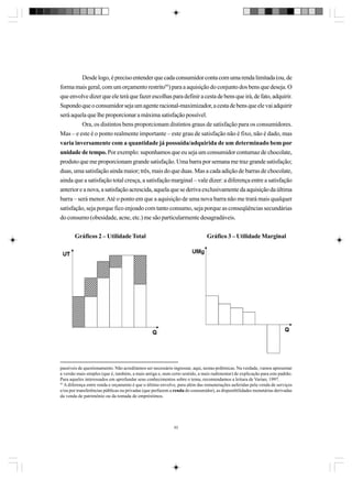 Desde logo, é preciso entender que cada consumidor conta com uma renda limitada (ou, de
forma mais geral, com um orçamento restrito93) para a aquisição do conjunto dos bens que deseja. O
que envolve dizer que ele terá que fazer escolhas para definir a cesta de bens que irá, de fato, adquirir.
Supondo que o consumidor seja um agente racional-maximizador, a cesta de bens que ele vai adquirir
será aquela que lhe proporcionar a máxima satisfação possível.
Ora, os distintos bens proporcionam distintos graus de satisfação para os consumidores.
Mas – e este é o ponto realmente importante – este grau de satisfação não é fixo, não é dado, mas
varia inversamente com a quantidade já possuída/adquirida de um determinado bem por
unidade de tempo. Por exemplo: suponhamos que eu seja um consumidor contumaz de chocolate,
produto que me proporcionam grande satisfação. Uma barra por semana me traz grande satisfação;
duas, uma satisfação ainda maior; três, mais do que duas. Mas a cada adição de barras de chocolate,
ainda que a satisfação total cresça, a satisfação marginal – vale dizer: a diferença entre a satisfação
anterior e a nova, a satisfação acrescida, aquela que se deriva exclusivamente da aquisição da última
barra – será menor. Até o ponto em que a aquisição de uma nova barra não me trará mais qualquer
satisfação, seja porque fico enjoado com tanto consumo, seja porque as conseqüências secundárias
do consumo (obesidade, acne, etc.) me são particularmente desagradáveis.
Gráficos 2 – Utilidade Total

Gráfico 3 – Utilidade Marginal

passíveis de questionamento. Não acreditamos ser necessário ingressar, aqui, nestas polêmicas. Na verdade, vamos apresentar
a versão mais simples (que é, também, a mais antiga e, num certo sentido, a mais rudimentar) de explicação para este padrão.
Para aqueles interessados em aprofundar seus conhecimentos sobre o tema, recomendamos a leitura de Varian, 1997.
93
A diferença entre renda e orçamento é que o último envolve, para além das remunerações auferidas pela venda de serviços
e/ou por transferências públicas ou privadas (que perfazem a renda do consumidor), as disponibilidades monetárias derivadas
da venda de patrimônio ou da tomada de empréstimos.

93

 
