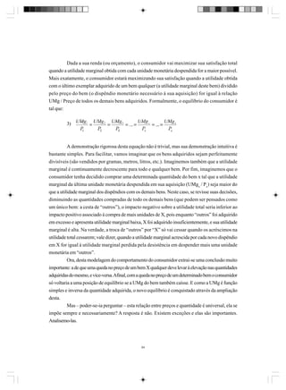 Dada a sua renda (ou orçamento), o consumidor vai maximizar sua satisfação total
quando a utilidade marginal obtida com cada unidade monetária despendida for a maior possível.
Mais exatamente, o consumidor estará maximizando sua satisfação quando a utilidade obtida
com o último exemplar adquirido de um bem qualquer (a utilidade marginal deste bem) dividido
pelo preço do bem (o dispêndio monetário necessário à sua aquisição) for igual à relação
UMg / Preço de todos os demais bens adquiridos. Formalmente, o equilíbrio do consumidor é
tal que:
3)

A demonstração rigorosa desta equação não é trivial, mas sua demonstração intuitiva é
bastante simples. Para facilitar, vamos imaginar que os bens adquiridos sejam perfeitamente
divisíveis (são vendidos por gramas, metros, litros, etc.). Imaginemos também que a utilidade
marginal é continuamente decrescente para todo e qualquer bem. Por fim, imaginemos que o
consumidor tenha decidido comprar uma determinada quantidade do bem x tal que a utilidade
marginal da última unidade monetária despendida em sua aquisição (UMgx / Px) seja maior do
que a utilidade marginal dos dispêndios com os demais bens. Neste caso, se revisse suas decisões,
diminuindo as quantidades compradas de todo os demais bens (que podem ser pensados como
um único bem: a cesta de “outros”), o impacto negativo sobre a utilidade total seria inferior ao
impacto positivo associado à compra de mais unidades de X, pois enquanto “outros” foi adquirido
em excesso e apresenta utilidade marginal baixa, X foi adquirido insuficientemente, e sua utilidade
marginal é alta. Na verdade, a troca de “outros” por “X” só vai cessar quando os acréscimos na
utilidade total cessarem; vale dizer, quando a utilidade marginal acrescida por cada novo dispêndio
em X for igual à utilidade marginal perdida pela desistência em despender mais uma unidade
monetária em “outros”.
Ora, desta modelagem do comportamento do consumidor extrai-se uma conclusão muito
importante: a de que uma queda no preço de um bem X qualquer deve levar à elevação nas quantidades
adquiridas do mesmo, e vice-versa. Afinal, com a queda no preço de um determinado bem o consumidor
só voltaria a uma posição de equilíbrio se a UMg do bem também caísse. E como a UMg é função
simples e inversa da quantidade adquirida, o novo equilíbrio é conquistado através da ampliação
desta.
Mas – poder-se-ia perguntar – esta relação entre preços e quantidade é universal, ela se
impõe sempre e necessariamente? A resposta é não. Existem exceções e elas são importantes.
Analisemo-las.

94

 
