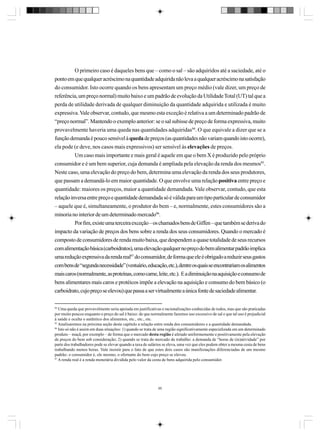 O primeiro caso é daqueles bens que – como o sal – são adquiridos até a saciedade, até o
ponto em que qualquer acréscimo na quantidade adquirida não leva a qualquer acréscimo na satisfação
do consumidor. Isto ocorre quando os bens apresentam um preço médio (vale dizer, um preço de
referência, um preço normal) muito baixo e um padrão de evolução da Utilidade Total (UT) tal que a
perda de utilidade derivada de qualquer diminuição da quantidade adquirida e utilizada é muito
expressiva. Vale observar, contudo, que mesmo esta exceção é relativa a um determinado padrão de
“preço normal”. Mantendo o exemplo anterior: se o sal subisse de preço de forma expressiva, muito
provavelmente haveria uma queda nas quantidades adquiridas94. O que equivale a dizer que se a
função demanda é pouco sensível à queda de preços (as quantidades não variam quando isto ocorre),
ela pode (e deve, nos casos mais expressivos) ser sensível às elevações de preços.
Um caso mais importante e mais geral é aquele em que o bem X é produzido pelo próprio
consumidor e é um bem superior, cuja demanda é ampliada pela elevação da renda dos mesmos95.
Neste caso, uma elevação do preço do bem, determina uma elevação da renda dos seus produtores,
que passam a demandá-lo em maior quantidade. O que envolve uma relação positiva entre preço e
quantidade: maiores os preços, maior a quantidade demandada. Vale observar, contudo, que esta
relação inversa entre preço e quantidade demandada só é válida para um tipo particular de consumidor
– aquele que é, simultaneamente, o produtor do bem – e, normalmente, estes consumidores são a
minoria no interior de um determinado mercado96.
Por fim, existe uma terceira exceção – os chamados bens de Giffen – que também se deriva do
impacto da variação de preços dos bens sobre a renda dos seus consumidores. Quando o mercado é
composto de consumidores de renda muito baixa, que despendem a quase totalidade de seus recursos
com alimentação básica (carboidratos), uma elevação qualquer no preço do bem alimentar padrão implica
uma redução expressiva da renda real97 do consumidor, de forma que ele é obrigado a reduzir seus gastos
com bens de “segunda necessidade” (vestuário, educação, etc.), dentre os quais se encontrariam os alimentos
mais caros (normalmente, as proteínas, como carne, leite, etc.). E a diminuição na aquisição e consumo de
bens alimentares mais caros e protéicos impõe a elevação na aquisição e consumo do bem básico (o
carboidrato, cujo preço se elevou) que passa a ser virtualmente a única fonte de saciedade alimentar.
94
Uma queda que provavelmente seria apoiada em justificativas e racionalizações conhecidas de todos, mas que são praticadas
por muito poucos enquanto o preço do sal é baixo: de que normalmente fazemos uso excessivo de sal e que tal uso é prejudicial
à saúde e oculta o autêntico dos alimentos, etc., etc., etc.
95
Analisaremos na próxima seção deste capítulo a relação entre renda dos consumidores e a quantidade demandada.
96
Isto só não é assim em duas situações: 1) quando se trata de uma região significativamente especializada em um determinado
produto – maçã, por exemplo – de forma que o mercado desta região é afetado uniformemente e positivamente pela elevação
de preços do bem sob consideração; 2) quando se trata do mercado de trabalho: a demanda de “horas de (in)atividade” por
parte dos trabalhadores pode se elevar quando a taxa de salários se eleva, uma vez que eles podem obter a mesma cesta de bens
trabalhando menos horas. Vale insistir para o fato de que estes dois casos são manifestações diferenciadas de um mesmo
padrão: o consumidor é, ele mesmo, o ofertante do bem cujo preço se elevou.
97
A renda real é a renda monetária dividida pelo valor da cesta de bens adquirida pelo consumidor.

95

 