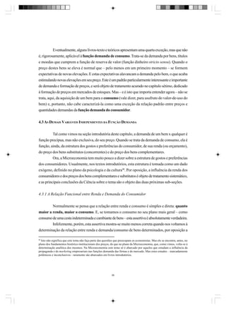 Eventualmente, alguns livros-texto e teóricos apresentam uma quarta exceção, mas que não
é, rigorosamente, aplicável à função demanda de consumo. Trata-se da demanda por bens, títulos
e moedas que cumprem a função de reserva de valor (função dinheiro stricto sensu). Quando o
preço destes bens se eleva é normal que – pelo menos em um primeiro momento – se formem
expectativas de novas elevações. E estas expectativas alavancam a demanda pelo bem, o que acaba
estimulando novas elevações em seu preço. Este é um padrão particularmente interessante e importante
de demanda e formação de preços, e será objeto de tratamento acurado no capítulo sétimo, dedicado
à formação de preços em mercados de estoques. Mas – e é isto que importa entender agora – não se
trata, aqui, da aquisição de um bem para o consumo (vale dizer, para usufruto do valor-de-uso do
bem) e, portanto, não cabe caracterizá-la como uma exceção da relação padrão entre preços e
quantidades demandas da função demanda do consumidor.
4.3 AS DEMAIS VARIÁVEIS INDEPENDENTES DA FUNÇÃO DEMANDA
Tal como vimos na seção introdutória deste capítulo, a demanda de um bem x qualquer é
função precípua, mas não exclusiva, do seu preço. Quando se trata da demanda de consumo, ela é
função, ainda, da estrutura dos gostos e preferências do consumidor, de sua renda (ou orçamento),
do preço dos bens substitutos (concorrentes) e do preço dos bens complementares.
Ora, a Microeconomia tem muito pouco a dizer sobre a estrutura de gostos e preferências
dos consumidores. Usualmente, nos textos introdutórios, esta estrutura é tomada como um dado
exógeno, definido no plano da psicologia e da cultura98. Por oposição, a influência da renda dos
consumidores e dos preços dos bens complementares e substitutos é objeto de tratamento sistemático,
e as principais conclusões da Ciência sobre o tema são o objeto das duas próximas sub-seções.
4.3.1 A Relação Funcional entre Renda e Demanda do Consumidor
Normalmente se pensa que a relação entre renda e consumo é simples e direta: quanto
maior a renda, maior o consumo. E, se tomamos o consumo no seu plano mais geral – como
consumo de uma cesta indeterminada e cambiante de bens – esta assertiva é absolutamente verdadeira.
Infelizmente, porém, esta assertiva mostra-se muito menos correta quando nos voltamos à
determinação da relação entre renda e demanda/consumo de bens determinados, por oposição a
98
Isto não significa que este tema não faça parte das questões que preocupam os economistas. Mas ele se encontra, antes, no
plano dos fundamentos histórico-institucionais dos preços, do que no plano da Microeconomia, que, como vimos, volta-se à
determinação analítica dos mesmos. Na Microeconomia este tema só é abarcado por aqueles que estudam a influência da
propaganda e do marketing empresariais nas funções demanda das firmas e do mercado. Mas estes estudos – marcadamente
polêmicos e inconclusivos - raramente são abarcados em livros introdutórios.

96

 