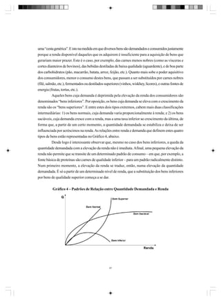 uma “cesta genérica”. E isto na medida em que diversos bens são demandados e consumidos justamente
porque a renda disponível daqueles que os adquirem é insuficiente para a aquisição de bens que
gerariam maior prazer. Este é o caso, por exemplo, das carnes menos nobres (como as vísceras e
cortes dianteiros de bovinos), das bebidas destiladas de baixa qualidade (aguardente), e de boa parte
dos carbohidratos (pão, macarrão, batata, arroz, feijão, etc.). Quanto mais sobe o poder aquisitivo
dos consumidores, menor o consumo destes bens, que passam a ser substituídos por carnes nobres
(filé, salmão, etc.), fermentados ou destilados superiores (vinhos, wiskhey, licores), e outras fontes de
energia (frutas, tortas, etc.).
Aqueles bens cuja demanda é deprimida pela elevação da renda dos consumidores são
denominados “bens inferiores”. Por oposição, os bens cuja demanda se eleva com o crescimento da
renda são os “bens superiores”. E entre estes dois tipos extremos, cabem mais duas classificações
intermediárias: 1) os bens normais, cuja demanda varia proporcionalmente à renda; e 2) os bens
saciáveis, cuja demanda cresce com a renda, mas a uma taxa inferior ao crescimento da última, de
forma que, a partir de um certo momento, a quantidade demandada se estabiliza e deixa de ser
influenciada por acréscimos na renda. As relações entre renda e demanda que definem estes quatro
tipos de bens estão representadas no Gráfico 4, abaixo.
Desde logo é interessante observar que, mesmo no caso dos bens inferiores, a queda da
quantidade demandada com a elevação da renda não é imediata. Afinal, uma pequena elevação da
renda não permite que se transite de um determinado padrão de consumo – em que, por exemplo, a
fonte básica de proteínas são carnes de qualidade inferior – para um padrão radicalmente distinto.
Num primeiro momento, a elevação da renda se traduz, então, numa elevação da quantidade
demandada. É só a partir de um determinado nível de renda, que a substituição dos bens inferiores
por bens de qualidade superior começa a se dar.
Gráfico 4 – Padrões de Relação entre Quantidade Demandada e Renda

97

 