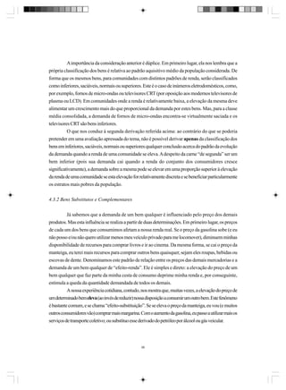 A importância da consideração anterior é dúplice. Em primeiro lugar, ela nos lembra que a
própria classificação dos bens é relativa ao padrão aquisitivo médio da população considerada. De
forma que os mesmos bens, para comunidades com distintos padrões de renda, serão classificados
como inferiores, saciáveis, normais ou superiores. Este é o caso de inúmeros eletrodomésticos, como,
por exemplo, fornos de micro-ondas ou televisores CRT (por oposição aos modernos televisores de
plasma ou LCD). Em comunidades onde a renda é relativamente baixa, a elevação da mesma deve
alimentar um crescimento mais do que proporcional da demanda por estes bens. Mas, para a classe
média consolidada, a demanda de fornos de micro-ondas encontra-se virtualmente saciada e os
televisores CRT são bens inferiores.
O que nos conduz à segunda derivação referida acima: ao contrário do que se poderia
pretender em uma avaliação apressada do tema, não é possível derivar apenas da classificação dos
bens em inferiores, saciáveis, normais ou superiores qualquer conclusão acerca do padrão da evolução
da demanda quando a renda de uma comunidade se eleva. A despeito da carne “de segunda” ser um
bem inferior (pois sua demanda cai quando a renda do conjunto dos consumidores cresce
significativamente), a demanda sobre a mesma pode se elevar em uma proporção superior à elevação
da renda de uma comunidade se esta elevação for relativamente discreta e se beneficiar particularmente
os estratos mais pobres da população.
4.3.2 Bens Substitutos e Complementares
Já sabemos que a demanda de um bem qualquer é influenciado pelo preço dos demais
produtos. Mas esta influência se realiza a partir de duas determinações. Em primeiro lugar, os preços
de cada um dos bens que consumimos afetam a nossa renda real. Se o preço da gasolina sobe (e eu
não posso e/ou não quero utilizar menos meu veículo privado para me locomover), diminuem minhas
disponibilidade de recursos para comprar livros e ir ao cinema. Da mesma forma, se cai o preço da
manteiga, eu terei mais recursos para comprar outros bens quaisquer, sejam eles roupas, bebidas ou
escovas de dente. Denominamos este padrão de relação entre os preços das demais mercadorias e a
demanda de um bem qualquer de “efeito-renda”. Ele é simples e direto: a elevação do preço de um
bem qualquer que faz parte da minha cesta de consumo deprime minha renda e, por conseguinte,
estimula a queda da quantidade demandada de todos os demais.
A nossa experiência cotidiana, contudo, nos mostra que, muitas vezes, a elevação do preço de
um determinado bem eleva (ao invés de reduzir) nossa disposição a consumir um outro bem. Este fenômeno
é bastante comum, e se chama “efeito-substituição”. Se se eleva o preço da manteiga, eu vou (e muitos
outros consumidores vão) comprar mais margarina. Com o aumento da gasolina, eu passo a utilizar mais os
serviços de transporte coletivo; ou substituo esse derivado do petróleo por álcool ou gás veicular.

98

 