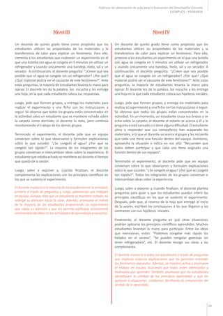 19
Rúbricas de observación de aula para la Evaluación del Desempeño Docente
EJEMPLOS - PRIMARIA
Un docente de quinto grado tiene como propósito que los
estudiantes utilicen las propiedades de los materiales y la
transferencia de calor para explicar un fenómeno. Para ello,
comenta a los estudiantes que realizarán un experimento en el
que una botella con agua se congela en 5 minutos sin utilizar un
refrigerador y usando únicamente una bandeja, hielo, sal y un
secador. A continuación, el docente pregunta: “¿Creen que sea
posible que el agua se congele sin un refrigerador? ¿Por qué?
¿Qué material podría ser el causante de este fenómeno?”. Ante
estas preguntas, la mayoría de estudiantes levanta la mano para
opinar. El docente les da la palabra, los escucha y les entrega
una hoja, en la que cada estudiante coloca sus respuestas.
Luego, pide que formen grupos, y entrega los materiales para
realizar el experimento y una ficha con las instrucciones a
seguir. Se observa que todos los grupos están concentrados en
la actividad salvo un estudiante que se mantiene echado sobre
la carpeta como dormido; el docente lo nota, pero continúa
monitoreando el trabajo de los demás grupos.
Terminado el experimento, el docente pide que en equipo
conversen sobre lo que observaron y formulen explicaciones
sobre lo que sucedió: “¿Se congeló el agua? ¿Por qué se
congeló tan rápido?”. La mayoría de los integrantes de los
grupos conversan e intercambian ideas sobre la experiencia. El
estudiante queestaba echado semantieneasí duranteel tiempo
que queda de la sesión.
Luego, salen a exponer y, cuando finalizan, el docente
complementa las explicaciones con los principios científicos en
los que se sustenta el experimento.
Un docente de quinto grado tiene como propósito que los
estudiantes utilicen las propiedades de los materiales y la
transferencia de calor para explicar un fenómeno. Para ello,
propone a los estudiantes un experimento en el que una botella
con agua se congela en 5 minutos sin utilizar un refrigerador
y usando únicamente una bandeja, hielo, sal y un secador. A
continuación, el docente pregunta: “¿Creen que sea posible
que el agua se congele sin un refrigerador? ¿Por qué? ¿Qué
material podría ser el causante de este fenómeno?”. Ante estas
preguntas, la mayoría de estudiantes levanta la mano para
opinar. El docente les da la palabra, los escucha y les entrega
una hoja en la que cada estudiante coloca sus hipótesis iniciales.
Luego, pide que formen grupos, y entrega los materiales para
realizar el experimento y una ficha con las instrucciones a seguir.
Se observa que todos los grupos están concentrados en la
actividad. En un momento, un estudiante cruza sus brazos y se
echa sobre la carpeta; el docente al notarlo se acerca a él y le
preguntasiestácansadoositienealgunadificultad.Elestudiante
atina a responder que sus compañeros han acaparado los
materiales, a lo que el docente se acerca al grupo y les recuerda
que cada uno tiene una función dentro del equipo. Asimismo,
aprovecha la situación e indica en voz alta: “Recuerden que
todos deben participar y que cada uno tiene asignado una
función dentro de sus equipos”.
Terminado el experimento, el docente pide que en equipo
conversen sobre lo que observaron y formulen explicaciones
sobre lo que sucedió: “¿Se congeló el agua? ¿Por qué se congeló
tan rápido?”. Todos los integrantes de los grupos conversan e
intercambian ideas sobre la experiencia.
Luego, salen a exponer y, cuando finalizan, el docente plantea
preguntas para guiar a que los estudiantes puedan inferir los
principios científicos en los que se sustenta el experimento.
Después, pide que, al reverso de la hoja que entregó al inicio
de la sesión, escriban las conclusiones a las que llegaron y las
contrasten con sus hipótesis iniciales.
Finalmente, el docente pregunta en qué otras situaciones
podrían aplicarse los principios científicos aprendidos. Muchos
estudiantes levantan la mano para participar. Entre las ideas
que mencionan, están: “Podemos congelar más rápido los
helados en el verano”, “Se pueden congelar gaseosas sin
tener refrigeradora”, etc. El docente recoge sus ideas y las
complementa.
Nivel III Nivel IV
El docente involucra a la mayoría de los estudiantes en la actividad,
primero a través de preguntas y, luego, planteando que trabajen
en equipo. Aunque nota que un estudiante se mantiene echado, no
redirige su atención hacia la clase. Además, promueve el interés
de la mayoría de los estudiantes proponiendo un experimento
que capta su atención y que les permite participar activamente
intercambiandoideas enlasactividadesdeaprendizajepropuestas.
El docente involucra a todos los estudiantes a través de preguntas
que implican elaborar explicaciones que les permitan entender
los fenómenos expuestos. Además, se muestra activo y promueve
el trabajo en equipo, buscando que todos estén interesados y
motivados por aprender. También, promueve que los estudiantes
identifiquen la utilidad de los principios aprendidos y que los
apliquen a situaciones cotidianas, facilitando la comprensión del
sentido de lo aprendido.
 
