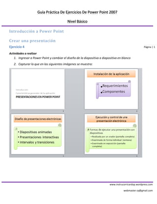 Guía Práctica De Ejercicios De Power Point 2007 
Nivel Básico 
www.instrucorricardop.wordpress.com 
webmaster.rp@gmail.com 
Página | 1 
Introducción a Power Point 
Crear una presentación 
Ejercicio 4 
Actividades a realizar 
1. Ingresar a Power Point y cambiar el diseño de la diapositiva a diapositiva en blanco 
2. Capturar lo que en las siguientes imágenes se muestra: 
 