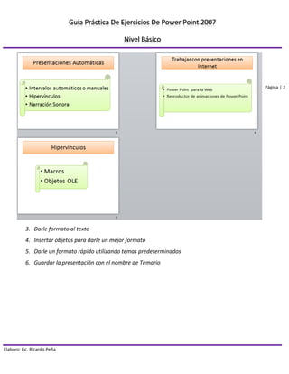 Guía Práctica De Ejercicios De Power Point 2007 
Nivel Básico 
Elaboro: Lic. Ricardo Peña 
Página | 2 
3. Darle formato al texto 
4. Insertar objetos para darle un mejor formato 
5. Darle un formato rápido utilizando temas predeterminados 
6. Guardar la presentación con el nombre de Temario 
 