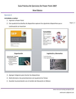 Guía Práctica De Ejercicios De Power Point 2007 
Nivel Básico 
www.instrucorricardop.wordpress.com 
webmaster.rp@gmail.com 
Página | 3 
Ejercicio 5 
Actividades a realizar 
1. Ingresar a Power Point 
2. Con ayuda de los diseños de diapositiva capturar las siguientes diapositivas que a continuación se muestran 
3. Agregar Imágenes para ilustrar las diapositivas 
4. Darle formato a las presentaciones con ayuda de los Temas 
5. Guardar la presentación con el nombre de Educación en México 
 