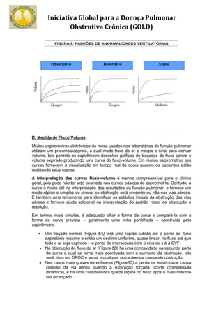 Iniciativa Global para a Doença Pulmonar
                Obstrutiva Crônica (GOLD)




D. Medida de Fluxo Volume

Muitos espirometros eletrônicos de mesa usados nos laboratórios de função pulmonar
utilizam um pneumotacógrafo, o qual mede fluxo de ar e integra o sinal para derivar
volume. Isto permite ao espirômetro desenhar gráficos de traçados de fluxo contra o
volume expirado produzindo uma curva de fluxo-volume. Em muitos espirometros tais
curvas fornecem a visualização em tempo real da curva quando os pacientes estão
realizando seus sopros.

A interpretação das curvas fluxo-volume é menos compreensível para o clínico
geral, pois pode não ter sido ensinada nos cursos básicos de espirometria. Contudo, a
curva é muito útil na interpretação dos resultados da função pulmonar, e fornece um
modo rápido e simples de checar se obstrução está presente ou não nas vias aéreas.
É também uma ferramenta para identificar os estádios iniciais da obstrução das vias
aéreas e fornece ajuda adicional na interpretação do padrão misto de obstrução e
restrição.

Em termos mais simples, é adequado olhar a forma da curva e compará-la com a
forma da curva prevista – geralmente uma linha pontilhada – construída pelo
espirômetro.

   •  Um traçado normal (Figura 6A) terá uma rápida subida até o ponto de fluxo
      expiratório máximo e então um declínio uniforme, quase linear, no fluxo até que
      todo o ar seja expirado – o ponto de intersecção com o eixo de x é a CVF.
    • Na obstrução do fluxo de ar (Figura 6B) há uma concavidade na segunda parte
       da curva a qual se torna mais acentuada com o aumento da obstrução. Isto
       será visto em DPOC e asma e qualquer outra doença causando obstrução.
    • Nos casos mais graves de enfisema (Figure6C) a perda de elasticidade causa
       colapso da via aérea quando a expiração forçada ocorre (compressão
       dinâmica), e há uma característica queda rápida no fluxo após o fluxo máximo
       ser alcançado.
 