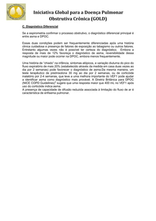 Iniciativa Global para a Doença Pulmonar
                Obstrutiva Crônica (GOLD)
C. Diagnóstico Diferencial

Se a espirometria confirmar o processo obstrutivo, o diagnóstico diferencial principal é
entre asma e DPOC.

Essas duas condições podem ser frequentemente diferenciadas após uma história
clinica cuidadosa e presença de fatores de exposição ao tabagismo ou outros fatores.
Entretanto algumas vezes não é possível ter certeza do diagnóstico. Embora a
resposta de mais de 12% favoreça o diagnóstico de asma, reversibilidade dessa
magnitude ou maior pode ocorrer na DPOC, embora menos frequentemente.

Uma história de “chiado” na infância, sintomas atópicos, e variação diuturna do pico do
fluxo expiratório de mais 20% (estabelecido através da medida em casa duas vezes ao
dia por 2 semanas) pode favorecer o diagnóstico de asma.Da mesma maneira, um
teste terapêutico de prednisolona 30 mg ao dia por 2 semanas, ou de corticóide
inalatório por 2-4 semanas, que leve a uma melhora importante do VEF1 pode ajudar
a identificar asma como diagnóstico mais provável. A Diretriz Britânica para DPOC
(NICE COPD Guidelines)2 sugere que uma resposta maior que 400 mL no VEF1 após
uso do corticóide indica asma.
A presença de capacidade de difusão reduzida associada à limitação do fluxo de ar é
característica de enfisema pulmonar.
 