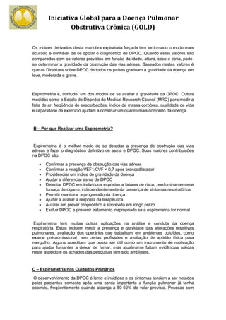 Iniciativa Global para a Doença Pulmonar
                Obstrutiva Crônica (GOLD)

Os índices derivados desta manobra expiratória forçada tem se tornado o modo mais
acurado e confiável de se apoiar o diagnóstico de DPOC. Quando estes valores são
comparados com os valores previstos em função da idade, altura, sexo e etnia, pode-
se determinar a gravidade da obstrução das vias aéreas. Baseados nestes valores é
que as Diretrizes sobre DPOC de todos os países graduam a gravidade da doença em
leve, moderada e grave.



Espirometria é, contudo, um dos modos de se avaliar a gravidade da DPOC. Outras
medidas como a Escala de Dispnéia do Medical Research Council (MRC) para medir a
falta de ar, freqüência de exacerbações, índice de massa corpórea, qualidade de vida
e capacidade de exercício ajudam a construir um quadro mais completo da doença.



B – Por que Realizar uma Espirometria?



Espirometria é o melhor modo de se detectar a presença de obstrução das vias
aéreas e fazer o diagnóstico definitivo de asma e DPOC. Suas maiores contribuições
na DPOC são:

   •   Confirmar a presença de obstrução das vias aéreas
   •   Confirmar a relação VEF1/CVF < 0,7 após broncodilatador
   •   Providenciar um índice de gravidade da doença
   •   Ajudar a diferenciar asma de DPOC
   •   Detectar DPOC em indivíduos expostos a fatores de risco, predominantemente
       fumaça de cigarro, independentemente da presença de sintomas respiratórios
   •   Permitir monitorar a progressão da doença
   •   Ajudar a avaliar a resposta da terapêutica
   •   Auxiliar em prever prognóstico e sobrevida em longo prazo
   •   Excluir DPOC e prevenir tratamento inapropriado se a espirometria for normal


 Espirometria tem muitas outras aplicações na análise e conduta da doença
respiratória. Estas incluem medir a presença e gravidade das alterações restritivas
pulmonares, avaliação dos operários que trabalham em ambientes poluídos, como
exame pré-admissional em certas profissões e avaliação de aptidão física para
mergulho. Alguns acreditam que possa ser útil como um instrumento de motivação
para ajudar fumantes a deixar de fumar, mas atualmente faltam evidências sólidas
neste aspecto e os achados das pesquisas tem sido ambíguos.



C – Espirometria nos Cuidados Primários

O desenvolvimento da DPOC é lento e insidioso e os sintomas tendem a ser notados
pelos pacientes somente após uma perda importante a função pulmonar já tenha
ocorrido, freqüentemente quando alcança a 50-60% do valor previsto. Pessoas com
 