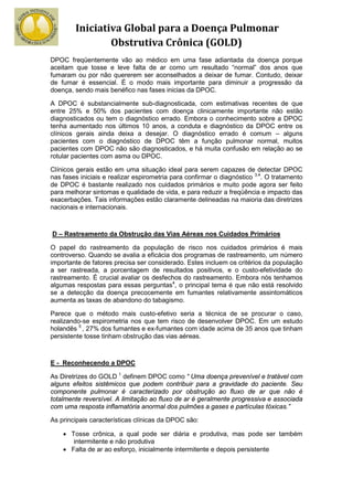 Iniciativa Global para a Doença Pulmonar
                Obstrutiva Crônica (GOLD)
DPOC freqüentemente vão ao médico em uma fase adiantada da doença porque
aceitam que tosse e leve falta de ar como um resultado “normal” dos anos que
fumaram ou por não quererem ser aconselhados a deixar de fumar. Contudo, deixar
de fumar é essencial. É o modo mais importante para diminuir a progressão da
doença, sendo mais benéfico nas fases inicias da DPOC.

A DPOC é substancialmente sub-diagnosticada, com estimativas recentes de que
entre 25% e 50% dos pacientes com doença clinicamente importante não estão
diagnosticados ou tem o diagnóstico errado. Embora o conhecimento sobre a DPOC
tenha aumentado nos últimos 10 anos, a conduta e diagnóstico da DPOC entre os
clínicos gerais ainda deixa a desejar. O diagnóstico errado é comum – alguns
pacientes com o diagnóstico de DPOC têm a função pulmonar normal, muitos
pacientes com DPOC não são diagnosticados, e há muita confusão em relação ao se
rotular pacientes com asma ou DPOC.

Clínicos gerais estão em uma situação ideal para serem capazes de detectar DPOC
nas fases iniciais e realizar espirometria para confirmar o diagnóstico 3,4. O tratamento
de DPOC é bastante realizado nos cuidados primários e muito pode agora ser feito
para melhorar sintomas e qualidade de vida, e para reduzir a freqüência e impacto das
exacerbações. Tais informações estão claramente delineadas na maioria das diretrizes
nacionais e internacionais.



D – Rastreamento da Obstrução das Vias Aéreas nos Cuidados Primários

O papel do rastreamento da população de risco nos cuidados primários é mais
controverso. Quando se avalia a eficácia dos programas de rastreamento, um número
importante de fatores precisa ser considerado. Estes incluem os critérios da população
a ser rastreada, a porcentagem de resultados positivos, e o custo-efetividade do
rastreamento. É crucial avaliar os desfechos do rastreamento. Embora nós tenhamos
algumas respostas para essas perguntas4, o principal tema é que não está resolvido
se a detecção da doença precocemente em fumantes relativamente assintomáticos
aumenta as taxas de abandono do tabagismo.

Parece que o método mais custo-efetivo seria a técnica de se procurar o caso,
realizando-se espirometria nos que tem risco de desenvolver DPOC. Em um estudo
holandês 5 , 27% dos fumantes e ex-fumantes com idade acima de 35 anos que tinham
persistente tosse tinham obstrução das vias aéreas.



E - Reconhecendo a DPOC

As Diretrizes do GOLD 1 definem DPOC como “ Uma doença prevenível e tratável com
alguns efeitos sistêmicos que podem contribuir para a gravidade do paciente. Seu
componente pulmonar é caracterizado por obstrução ao fluxo de ar que não é
totalmente reversível. A limitação ao fluxo de ar é geralmente progressiva e associada
com uma resposta inflamatória anormal dos pulmões a gases e partículas tóxicas.”

As principais características clínicas da DPOC são:

    • Tosse crônica, a qual pode ser diária e produtiva, mas pode ser também
       intermitente e não produtiva
    • Falta de ar ao esforço, inicialmente intermitente e depois persistente
 