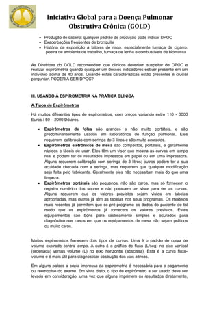 Iniciativa Global para a Doença Pulmonar
                Obstrutiva Crônica (GOLD)
    • Produção de catarro: qualquer padrão de produção pode indicar DPOC
    • Exacerbações freqüentes de bronquite
    • História de exposição à fatores de risco, especialmente fumaça de cigarro,
       poeira de ambiente de trabalho, fumaça de lenha e combustíveis de biomassa


As Diretrizes do GOLD recomendam que clínicos deveriam suspeitar de DPOC e
realizar espirometria quando qualquer um desses indicadores estiver presente em um
indivíduo acima de 40 anos. Quando estas características estão presentes é crucial
perguntar, PODERIA SER DPOC?



III. USANDO A ESPIROMETRIA NA PRÁTICA CLÍNICA

A.Tipos de Espirômetros

Há muitos diferentes tipos de espirometros, com preços variando entre 110 - 3000
Euros / 50 – 2000 Dólares.

   •   Espirômetros de foles são grandes e não muito portáteis, e são
       predominantemente usados em laboratórios de função pulmonar. Eles
       requerem calibração com seringa de 3 litros e são muito acurados.
   •   Espirômetros eletrônicos de mesa são compactos, portáteis, e geralmente
       rápidos e fáceis de usar. Eles têm um visor que mostra as curvas em tempo
       real e podem ter os resultados impressos em papel ou em uma impressora.
       Alguns requerem calibração com seringa de 3 litros; outros podem ter a sua
       acuidade checada com a seringa, mas requerem que qualquer modificação
       seja feita pelo fabricante. Geralmente eles não necessitam mais do que uma
       limpeza.
   •   Espirômetros portáteis são pequenos, não são caros, mas só fornecem o
       registro numérico dos sopros e não possuem um visor para ver as curvas.
       Alguns requerem que os valores previstos sejam vistos em tabelas
       apropriadas, mas outros já têm as tabelas nos seus programas. Os modelos
       mais recentes já permitem que se pré-programe os dados do paciente de tal
       modo que os espirômetros já fornecem os valores previstos. Estes
       equipamentos são bons para rastreamento simples e acurados para
       diagnóstico nos casos em que os equipamentos de mesa não sejam práticos
       ou muito caros.


Muitos espirometros fornecem dois tipos de curvas. Uma é o padrão de curva de
volume expirado contra tempo. A outra é o gráfico de fluxo (L/seg) no eixo vertical
(ordenada) versus volume (L) no eixo horizontal (abscissa). Esta é a curva fluxo-
volume e é mais útil para diagnosticar obstrução das vias aéreas.

Em alguns países a cópia impressa da espirometria é necessária para o pagamento
ou reembolso do exame. Em vista disto, o tipo de espirômetro a ser usado deve ser
levado em consideração, uma vez que alguns imprimem os resultados diretamente,
 