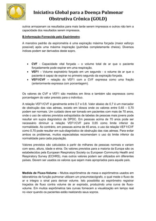 Iniciativa Global para a Doença Pulmonar
                Obstrutiva Crônica (GOLD)
outros armazenam os resultados para mais tarde serem impressos e outros não tem a
capacidade dos resultados serem impressos.

B.Informação Fornecida pelo Espirômetro

A manobra padrão da espirometria é uma expiração máxima forçada (maior esforço
possível) após uma máxima inspiração (pulmões completamente cheios). Diversos
índices podem ser derivados deste sopro.



   •   CVF - Capacidade vital forçada – o volume total de ar que o paciente
       forçadamente pode expirar em uma respiração.
   •   VEF1 – Volume expiratório forçado em um segundo - o volume de ar que o
       paciente é capaz de expirar no primeiro segundo da expiração forçada.
   •   VEF1/CVF – relação do VEF1 com a CVF expressa como uma fração
       (anteriormente expressa com porcentagem).


Os valores de CVF e VEF1 são medidos em litros e também são expressos como
porcentagem do valor previsto para o indivíduo.

A relação VEF1/CVF é geralmente entre 0,7 e 0,8. Valor abaixo de 0,7 é um marcador
de obstrução das vias aéreas, exceto em idosos onde os valores entre 0,65 – 0,70
podem ser normais. Um cuidado deve ser tomado em pacientes com mais de 70 anos,
onde o uso de valores previstos extrapolados de tabelas de pessoas mais jovens pode
resultar em supra diagnóstico de DPOC. Em pessoas acima de 70 anos pode ser
necessário diminuir a relação VEF1/CVF para 0,65 como limite inferior da
normalidade. Ao contrário, em pessoas acima de 45 anos, o uso da relação VEF1/CVF
como 0,70 pode resultar em sub-diagnóstico de obstrução das vias aéreas. Para evitar
ambos os problemas, muitos especialistas recomendam o uso do limite inferior da
normalidade para cada população.

Valores previstos são calculados a partir de milhares de pessoas normais e variam
com sexo, altura, idade e etnia. Os valores previstos para a maioria da Europa são os
estabelecidos pela European Respiratory Society ou European Community Health and
Respiratory Survey (ECHRS), mas outros valores podem ser utilizados em diferentes
países. Devem ser usados os valores que sejam mais apropriados para aquele país.



Medida de Fluxo-Volume – Muitos espirômetros de mesa e espirômetros usados em
laboratórios de função pulmonar utilizam um pneumotacógrafo, o qual mede o fluxo de
ar e integra o sinal para derivar volume. Isto possibilita ao espirômetro registrar
traçados de fluxo contra volume de ar expirado, produzindo uma curva de fluxo-
volume. Em muitos espirômetros tais curvas fornecem a visualização em tempo real
no visor quando os pacientes estão realizando seus sopros.
 