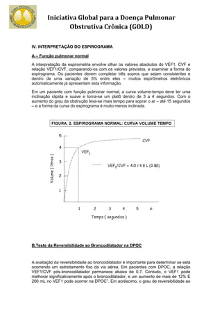 Iniciativa Global para a Doença Pulmonar
                Obstrutiva Crônica (GOLD)

IV. INTERPRETAÇÃO DO ESPIROGRAMA

A – Função pulmonar normal

A interpretação da espirometria envolve olhar os valores absolutos do VEF1, CVF e
relação VEF1/CVF, comparando-os com os valores previstos, e examinar a forma do
espirograma. Os pacientes devem completar três sopros que sejam consistentes e
dentro de uma variação de 5% entre eles – muitos espirõmetros eletrônicos
automaticamente já apresentam esta informação.

Em um paciente com função pulmonar normal, a curva volume-tempo deve ter uma
inclinação rápida e suave e torna-se um platô dentro de 3 a 4 segundos. Com o
aumento do grau da obstrução leva-se mais tempo para soprar o ar – até 15 segundos
– e a forma da curva do espirograma é muito menos inclinada.




B.Teste da Reversibilidade ao Broncodilatador na DPOC



A avaliação da reversibilidade ao broncodilatador é importante para determinar se está
ocorrendo um estreitamento fixo da via aérea. Em pacientes com DPOC, a relação
VEF1/CVF pós-broncodilatador permanece abaixo de 0,7. Contudo, o VEF1 pode
melhorar significativamente após o broncodilatador, e um aumento de mais de 12% E
200 mL no VEF1 pode ocorrer na DPOC1. Em acréscimo, o grau de reversibilidade ao
 