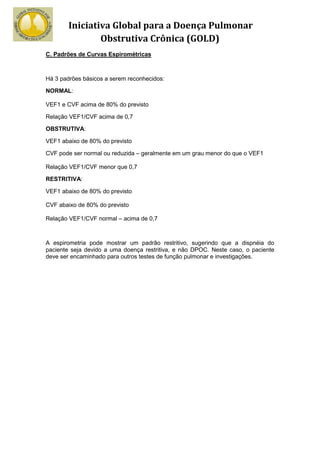 Iniciativa Global para a Doença Pulmonar
                Obstrutiva Crônica (GOLD)
C. Padrões de Curvas Espirométricas



Há 3 padrões básicos a serem reconhecidos:

NORMAL:

VEF1 e CVF acima de 80% do previsto

Relação VEF1/CVF acima de 0,7

OBSTRUTIVA:

VEF1 abaixo de 80% do previsto

CVF pode ser normal ou reduzida – geralmente em um grau menor do que o VEF1

Relação VEF1/CVF menor que 0,7

RESTRITIVA:

VEF1 abaixo de 80% do previsto

CVF abaixo de 80% do previsto

Relação VEF1/CVF normal – acima de 0,7



A espirometria pode mostrar um padrão restritivo, sugerindo que a dispnéia do
paciente seja devido a uma doença restritiva, e não DPOC. Neste caso, o paciente
deve ser encaminhado para outros testes de função pulmonar e investigações.
 