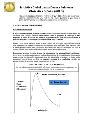 Iniciativa Global para a Doença Pulmonar
                Obstrutiva Crônica (GOLD)
    • Nas anormalidades pulmonares restritivas (Figure 6D) a forma da curva fluxo-
      volume é normal mas há uma redução no volume pulmonar a qual move o
      ponto da CVF para a esquerda comparado com a curva normal.


V. REALIZANDO A ESPIROMETRIA

A. Preparo do paciente

É importante explicar o objetivo do teste e descrever claramente o que se pedirá ao
paciente para realizar. Deve-se demonstrar como a manobra é realizada e ser
realçada a importância de ser realizar uma respiração que encha totalmente o
pulmão seguido por um sopro o mais rápido e forte possível.

Dados como idade, gênero, altura e peso devem ser anotados no espirômetro para
que o cálculo dos valores e das curvas de previstos seja realizado. Se o paciente não
é da raça branca talvez seja necessário a correção dos valores calculados em 10% a
menos. Muitos espirômetros já realizam este ajuste automaticamente.

Pergunte e anote o horário de uso da ultima dose de broncodilatador utilizada,
importante particularmente quando realizando um teste de reversibilidade. O paciente
deverá estar confortável e preferivelmente ter esvaziado a bexiga – o teste pode
ocasionar incontinência urinária. A posição sentada é a preferida, devido ao
pequeno risco de sincope, que é maior quando em pé.

                      FIGURA 6A. CURVA FLUXO-VOLUME NORMAL
   (Na expiração existe uma elevação rápida refletindo o fluxo expiratório máximo seguido por um
                       declínio uniforme e contínuo até o ar ser todo expirado)


                                          Fluxo expiratório máximo


    Taxa de                                            A – Curva Normal
    fluxo
    expiratório
    (litros/seg)

                                                                  CVF




                                    Volume (L)
 