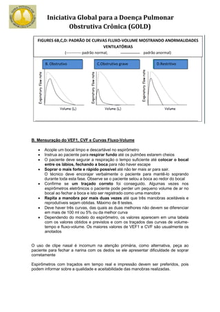 Iniciativa Global para a Doença Pulmonar
                Obstrutiva Crônica (GOLD)
   FIGURES 6B,C,D: PADRÃO DE CURVAS FLUXO-VOLUME MOSTRANDO ANORMALIDADES
                                 VENTILATÓRIAS
                  (------------ padrão normal;              padrão anormal)

       B. Obstrutivo                   C.Obstrutivo grave          D.Restritivo




B. Mensuração do VEF1, CVF e Curvas Fluxo-Volume

   •   Acople um bocal limpo e descartável no espirômetro
   •   Instrua ao paciente para respirar fundo até os pulmões estarem cheios
   •   O paciente deve segurar a respiração o tempo suficiente até colocar o bocal
       entre os lábios, fechando a boca para não haver escape
   •   Soprar o mais forte e rápido possível até não ter mais ar para sair.
       O técnico deve encorajar verbalmente o paciente para mantê-lo soprando
       durante toda esta fase. Observe se o paciente selou a boca ao redor do bocal
   •   Confirme se um traçado correto foi conseguido. Algumas vezes nos
       espirômetros eletrônicos o paciente pode perder um pequeno volume de ar no
       bocal ao fechar a boca e isto ser registrado como uma manobra
   •   Repita a manobra por mais duas vezes até que três manobras aceitáveis e
       reprodutíveis sejam obtidas. Máximo de 8 testes.
   •   Deve haver três curvas, das quais as duas melhores não devem se diferenciar
       em mais de 100 ml ou 5% ou da melhor curva
   •   Dependendo do modelo do espirômetro, os valores aparecem em uma tabela
       com os valores obtidos e previstos e com os traçados das curvas de volume-
       tempo e fluxo-volume. Os maiores valores de VEF1 e CVF são usualmente os
       anotados


O uso de clipe nasal é incomum na atenção primária, como alternativa, peça ao
paciente para fechar a narina com os dedos se ele apresentar dificuldade de soprar
corretamente

Espirômetros com traçados em tempo real e impressão devem ser preferidos, pois
podem informar sobre a qualidade e aceitabilidade das manobras realizadas.
 