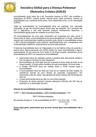 Iniciativa Global para a Doença Pulmonar
                Obstrutiva Crônica (GOLD)
broncodilatador pode variar dia a dia. Aumentos maiores no VEF1 não invalidam o
diagnóstico de DPOC, embora quanto maiores forem estes aumentos, maiores as
possibilidades que o paciente tenha asma, como diagnóstico único, ou em associação
à DPOC.

Teste de reversibilidade ao broncodilatador deve ser realizado com marcação
antecipada, já que ele consome algum tempo para ser realizado. Se o paciente não
tem o diagnóstico e não está tomando qualquer medicamento específico, a
reversibilidade aguda pode ser avaliada na primeira visita.

Os broncodilatadores de curta ação necessitam ser suspensos por pelo menos 6
horas antes do teste, e broncodilatadores de aça prolongada por 12 horas. Tratamento
recente com corticosteróides inalatórios também pode reduzir a reversibilidade porque
o VEF1 pré-broncodilatador pode melhorar significantemente com a terapêutica com
corticosteróides inalatórios, especialmente se asma está presente.

O teste da reversibilidade deve ser interpretado à luz da história clínica do paciente e
exame físico. Alguns pacientes com DPOC podem ter maior reversibilidade e alguns,
especialmente os com asma de início tardio ou de longa duração, apresentam pouca
reversibilidade do VEF1 em resposta ao broncodilatador.

   •   Espirometria deve ser realizada quando o paciente está clinicamente estável e
       livre de alguma infecção do trato respiratório.
   •   Broncodilatador de curta ação deve ser suspenso 6 horas antes do teste, os de
       longa duração 12 horas antes e teofilina de ação prolongada, 24 horas antes.
   •   A relação VEF1/CVF deve ser medida antes e 15-20 minutos após o
       broncodilatador.
   •   O broncodilatador deve ser dado por meio de um inalador de dose medida, de
       preferência através de uma câmara de expansão (“espaçador”). Um
       nebulizador pode ser usado, mas geralmente doses maiores são fornecidas por
       esta via.
   •   A dose administrada deve ser alta na curva dose-resposta.
   •   Protocolos de doses possíveis incluem salbutamol 400mcg, até 160 mcg de
       ipratrópio ou a associação dos dois.


Cálculo da reversibilidade ao broncodilatador:

%VEF1 = VEF1 Pós-Broncodilatador – VEF1 Pré-Broncodilatador x 100

                        VEF1 Pré-Broncodilatador

No exemplo da figura 3: % da reversibilidade do VEF1 = 2,2 -2,0 x 100    = 10%

                                                                 2,0

Como regra geral, espirometria que se torna normal após broncodilatador não é
DPOC!
 