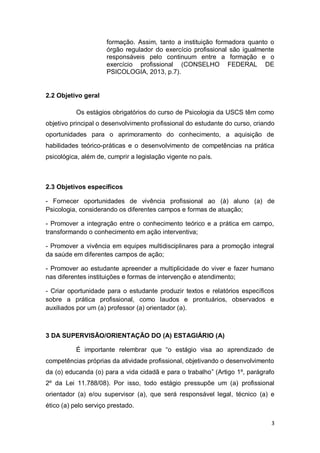 3
formação. Assim, tanto a instituição formadora quanto o
órgão regulador do exercício profissional são igualmente
responsáveis pelo continuum entre a formação e o
exercício profissional (CONSELHO FEDERAL DE
PSICOLOGIA, 2013, p.7).
2.2 Objetivo geral
Os estágios obrigatórios do curso de Psicologia da USCS têm como
objetivo principal o desenvolvimento profissional do estudante do curso, criando
oportunidades para o aprimoramento do conhecimento, a aquisição de
habilidades teórico-práticas e o desenvolvimento de competências na prática
psicológica, além de, cumprir a legislação vigente no país.
2.3 Objetivos específicos
- Fornecer oportunidades de vivência profissional ao (à) aluno (a) de
Psicologia, considerando os diferentes campos e formas de atuação;
- Promover a integração entre o conhecimento teórico e a prática em campo,
transformando o conhecimento em ação interventiva;
- Promover a vivência em equipes multidisciplinares para a promoção integral
da saúde em diferentes campos de ação;
- Promover ao estudante apreender a multiplicidade do viver e fazer humano
nas diferentes instituições e formas de intervenção e atendimento;
- Criar oportunidade para o estudante produzir textos e relatórios específicos
sobre a prática profissional, como laudos e prontuários, observados e
auxiliados por um (a) professor (a) orientador (a).
3 DA SUPERVISÃO/ORIENTAÇÃO DO (A) ESTAGIÁRIO (A)
É importante relembrar que “o estágio visa ao aprendizado de
competências próprias da atividade profissional, objetivando o desenvolvimento
da (o) educanda (o) para a vida cidadã e para o trabalho” (Artigo 1º, parágrafo
2º da Lei 11.788/08). Por isso, todo estágio pressupõe um (a) profissional
orientador (a) e/ou supervisor (a), que será responsável legal, técnico (a) e
ético (a) pelo serviço prestado.
 